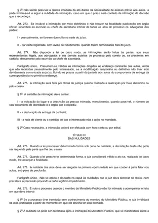 § 9o Não sendo possível a prática imediata do ato diante da necessidade de acesso prévio aos autos, a
parte limitar­se­á a arguir a nulidade da intimação, caso em que o prazo será contado da intimação da decisão
que a reconheça.
Art.  273.    Se  inviável  a  intimação  por  meio  eletrônico  e  não  houver  na  localidade  publicação  em  órgão
oficial, incumbirá ao escrivão ou chefe de secretaria intimar de todos os atos do  processo  os  advogados  das
partes:
I ­ pessoalmente, se tiverem domicílio na sede do juízo;
II ­ por carta registrada, com aviso de recebimento, quando forem domiciliados fora do juízo.
Art.  274.    Não  dispondo  a  lei  de  outro  modo,  as  intimações  serão  feitas  às  partes,  aos  seus
representantes  legais,  aos  advogados  e  aos  demais  sujeitos  do  processo  pelo  correio  ou,  se  presentes  em
cartório, diretamente pelo escrivão ou chefe de secretaria.
Parágrafo único.  Presumem­se válidas as intimações dirigidas ao endereço constante dos autos, ainda
que  não  recebidas  pessoalmente  pelo  interessado,  se  a  modificação  temporária  ou  definitiva  não  tiver  sido
devidamente comunicada ao juízo, fluindo os prazos a partir da juntada aos autos do comprovante de entrega da
correspondência no primitivo endereço.
Art. 275.  A intimação será feita por oficial de justiça quando frustrada a realização por meio eletrônico ou
pelo correio.
§ 1o  A certidão de intimação deve conter:
I ­ a indicação do lugar e a descrição da pessoa intimada, mencionando, quando possível, o número de
seu documento de identidade e o órgão que o expediu;
II ­ a declaração de entrega da contrafé;
III ­ a nota de ciente ou a certidão de que o interessado não a apôs no mandado.
§ 2o Caso necessário, a intimação poderá ser efetuada com hora certa ou por edital.
TÍTULO III
DAS NULIDADES
Art. 276.  Quando a lei prescrever determinada forma sob pena de nulidade, a decretação desta não pode
ser requerida pela parte que lhe deu causa.
Art. 277.  Quando a lei prescrever determinada forma, o juiz considerará válido o ato se, realizado de outro
modo, lhe alcançar a finalidade.
Art. 278.  A nulidade dos atos deve ser alegada na primeira oportunidade em que couber à parte falar nos
autos, sob pena de preclusão.
Parágrafo único.  Não se aplica o disposto no caput às nulidades que o juiz deva decretar de ofício, nem
prevalece a preclusão provando a parte legítimo impedimento.
Art. 279.  É nulo o processo quando o membro do Ministério Público não for intimado a acompanhar o feito
em que deva intervir.
§ 1o Se o processo tiver tramitado sem conhecimento do membro do Ministério Público, o juiz invalidará
os atos praticados a partir do momento em que ele deveria ter sido intimado.
§ 2o A nulidade só pode ser decretada após a intimação do Ministério Público, que se manifestará sobre a
 