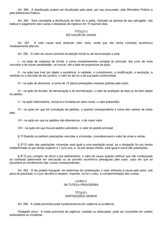 Art. 289.  A distribuição poderá ser fiscalizada pela parte, por seu procurador, pelo Ministério Público e
pela Defensoria Pública.
Art. 290.  Será cancelada a  distribuição  do  feito  se  a  parte,  intimada  na  pessoa  de  seu  advogado,  não
realizar o pagamento das custas e despesas de ingresso em 15 (quinze) dias.
TÍTULO V
DO VALOR DA CAUSA
Art.  291.    A  toda  causa  será  atribuído  valor  certo,  ainda  que  não  tenha  conteúdo  econômico
imediatamente aferível.
Art. 292.  O valor da causa constará da petição inicial ou da reconvenção e será:
I  ­  na  ação  de  cobrança  de  dívida,  a  soma  monetariamente  corrigida  do  principal,  dos  juros  de  mora
vencidos e de outras penalidades, se houver, até a data de propositura da ação;
II ­ na ação que tiver por objeto a existência, a validade, o cumprimento, a modificação, a resolução, a
resilição ou a rescisão de ato jurídico, o valor do ato ou o de sua parte controvertida;
III ­ na ação de alimentos, a soma de 12 (doze) prestações mensais pedidas pelo autor;
IV ­ na ação de divisão, de demarcação e de reivindicação, o valor de avaliação da área ou do bem objeto
do pedido;
V ­ na ação indenizatória, inclusive a fundada em dano moral, o valor pretendido;
VI ­ na ação em que há cumulação de pedidos, a quantia correspondente à soma dos valores de todos
eles;
VII ­ na ação em que os pedidos são alternativos, o de maior valor;
VIII ­ na ação em que houver pedido subsidiário, o valor do pedido principal.
§ 1o Quando se pedirem prestações vencidas e vincendas, considerar­se­á o valor de umas e outras.
§ 2o O valor das prestações vincendas será igual a uma prestação anual, se a obrigação for por tempo
indeterminado ou por tempo superior a 1 (um) ano, e, se por tempo inferior, será igual à soma das prestações.
§ 3o O juiz corrigirá, de ofício e por arbitramento, o valor da causa quando verificar que não corresponde
ao  conteúdo  patrimonial  em  discussão  ou  ao  proveito  econômico  perseguido  pelo  autor,  caso  em  que  se
procederá ao recolhimento das custas correspondentes.
Art. 293.  O réu poderá impugnar, em preliminar da contestação, o valor atribuído à causa pelo autor, sob
pena de preclusão, e o juiz decidirá a respeito, impondo, se for o caso, a complementação das custas.
LIVRO V
DA TUTELA PROVISÓRIA
TÍTULO I
DISPOSIÇÕES GERAIS
Art. 294.  A tutela provisória pode fundamentar­se em urgência ou evidência.
Parágrafo único.  A tutela provisória de urgência, cautelar ou antecipada, pode ser concedida em caráter
antecedente ou incidental.
 