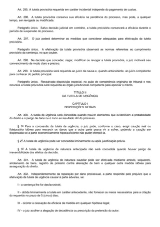 Art. 295. A tutela provisória requerida em caráter incidental independe do pagamento de custas.
Art.  296.    A  tutela  provisória  conserva  sua  eficácia  na  pendência  do  processo,  mas  pode,  a  qualquer
tempo, ser revogada ou modificada.
Parágrafo único.  Salvo decisão judicial em contrário, a tutela provisória conservará a eficácia durante o
período de suspensão do processo.
Art.  297.    O  juiz  poderá  determinar  as  medidas  que  considerar  adequadas  para  efetivação  da  tutela
provisória.
Parágrafo  único.    A  efetivação  da  tutela  provisória  observará  as  normas  referentes  ao  cumprimento
provisório da sentença, no que couber.
Art. 298.  Na decisão que conceder, negar, modificar ou revogar a tutela provisória, o juiz motivará seu
convencimento de modo claro e preciso.
Art. 299.  A tutela provisória será requerida ao juízo da causa e, quando antecedente, ao juízo competente
para conhecer do pedido principal.
Parágrafo  único.    Ressalvada  disposição  especial,  na  ação  de  competência  originária  de  tribunal  e  nos
recursos a tutela provisória será requerida ao órgão jurisdicional competente para apreciar o mérito.
TÍTULO II
DA TUTELA DE URGÊNCIA
CAPÍTULO I
DISPOSIÇÕES GERAIS
Art. 300.  A tutela de urgência será concedida quando houver elementos que evidenciem a probabilidade
do direito e o perigo de dano ou o risco ao resultado útil do processo.
§  1o  Para  a  concessão  da  tutela  de  urgência,  o  juiz  pode,  conforme  o  caso,  exigir  caução  real  ou
fidejussória  idônea  para  ressarcir  os  danos  que  a  outra  parte  possa  vir  a  sofrer,  podendo  a  caução  ser
dispensada se a parte economicamente hipossuficiente não puder oferecê­la.
§ 2o A tutela de urgência pode ser concedida liminarmente ou após justificação prévia.
§  3o  A  tutela  de  urgência  de  natureza  antecipada  não  será  concedida  quando  houver  perigo  de
irreversibilidade dos efeitos da decisão.
Art.  301.    A  tutela  de  urgência  de  natureza  cautelar  pode  ser  efetivada  mediante  arresto,  sequestro,
arrolamento  de  bens,  registro  de  protesto  contra  alienação  de  bem  e  qualquer  outra  medida  idônea  para
asseguração do direito.
Art. 302.   Independentemente  da  reparação  por  dano  processual,  a  parte  responde  pelo  prejuízo  que  a
efetivação da tutela de urgência causar à parte adversa, se:
I ­ a sentença lhe for desfavorável;
II ­ obtida liminarmente a tutela em caráter antecedente, não fornecer os meios necessários para a citação
do requerido no prazo de 5 (cinco) dias;
III ­ ocorrer a cessação da eficácia da medida em qualquer hipótese legal;
IV ­ o juiz acolher a alegação de decadência ou prescrição da pretensão do autor.
 