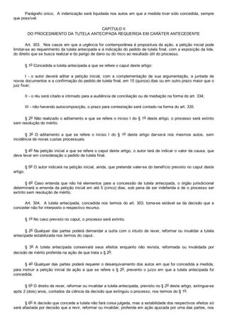 Parágrafo único.  A indenização será liquidada nos autos em que a medida tiver sido concedida, sempre
que possível.
CAPÍTULO II
DO PROCEDIMENTO DA TUTELA ANTECIPADA REQUERIDA EM CARÁTER ANTECEDENTE
Art. 303.  Nos casos em que a urgência for contemporânea à propositura da ação, a petição inicial pode
limitar­se ao requerimento da tutela antecipada e à indicação do pedido de tutela final, com a exposição da lide,
do direito que se busca realizar e do perigo de dano ou do risco ao resultado útil do processo.
§ 1o Concedida a tutela antecipada a que se refere o caput deste artigo:
I  ­  o  autor  deverá  aditar  a  petição  inicial,  com  a  complementação  de  sua  argumentação,  a  juntada  de
novos documentos e a confirmação do pedido de tutela final, em 15 (quinze) dias ou em outro prazo maior que o
juiz fixar;
II ­ o réu será citado e intimado para a audiência de conciliação ou de mediação na forma do art. 334;
III ­ não havendo autocomposição, o prazo para contestação será contado na forma do art. 335.
§ 2o Não realizado o aditamento a que se refere o inciso I do § 1o deste artigo, o processo será extinto
sem resolução do mérito.
§  3o  O  aditamento  a  que  se  refere  o  inciso  I  do  §  1o  deste  artigo  dar­se­á  nos  mesmos  autos,  sem
incidência de novas custas processuais.
§ 4o Na petição inicial a que se refere o caput deste artigo, o autor terá de indicar o valor da causa, que
deve levar em consideração o pedido de tutela final.
§ 5o O autor indicará na petição inicial, ainda, que pretende valer­se do benefício previsto no caput deste
artigo.
§ 6o  Caso  entenda  que  não  há  elementos  para  a  concessão  de  tutela  antecipada,  o  órgão  jurisdicional
determinará a emenda da petição inicial em até 5 (cinco) dias, sob pena de ser indeferida e de o processo ser
extinto sem resolução de mérito.
Art. 304.  A tutela antecipada, concedida nos termos do art. 303, torna­se estável se da decisão que a
conceder não for interposto o respectivo recurso.
§ 1o No caso previsto no caput, o processo será extinto.
§ 2o Qualquer das partes poderá demandar a outra com o intuito de rever, reformar ou invalidar a tutela
antecipada estabilizada nos termos do caput.
§  3o  A  tutela  antecipada  conservará  seus  efeitos  enquanto  não  revista,  reformada  ou  invalidada  por
decisão de mérito proferida na ação de que trata o § 2o.
§ 4o Qualquer das partes poderá requerer o desarquivamento dos autos em que foi concedida a medida,
para instruir  a  petição  inicial  da  ação  a  que  se  refere  o  §  2o, prevento  o  juízo  em  que  a  tutela  antecipada  foi
concedida.
§ 5o O direito de rever, reformar ou invalidar a tutela antecipada, previsto no § 2o deste artigo, extingue­se
após 2 (dois) anos, contados da ciência da decisão que extinguiu o processo, nos termos do § 1o.
§ 6o A decisão que concede a tutela não fará coisa julgada, mas a estabilidade dos respectivos efeitos só
será afastada por decisão que a revir, reformar ou invalidar, proferida em ação ajuizada por uma das partes, nos
 