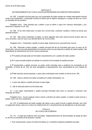 termos do § 2o deste artigo.
CAPÍTULO III
DO PROCEDIMENTO DA TUTELA CAUTELAR REQUERIDA EM CARÁTER ANTECEDENTE
Art. 305.  A petição inicial da ação que visa à prestação de tutela cautelar em caráter antecedente indicará
a lide e seu fundamento, a exposição sumária do direito que se objetiva assegurar e o perigo de dano ou o risco
ao resultado útil do processo.
Parágrafo  único.    Caso  entenda  que  o  pedido  a  que  se  refere  o  caput  tem  natureza  antecipada,  o  juiz
observará o disposto no art. 303.
Art. 306.  O réu será citado para, no prazo de 5 (cinco) dias, contestar o pedido e indicar as provas que
pretende produzir.
Art. 307.  Não sendo contestado o pedido, os fatos alegados pelo autor presumir­se­ão aceitos pelo réu
como ocorridos, caso em que o juiz decidirá dentro de 5 (cinco) dias.
Parágrafo único.  Contestado o pedido no prazo legal, observar­se­á o procedimento comum.
Art. 308.  Efetivada a tutela cautelar, o pedido principal terá de ser formulado pelo autor no prazo de 30
(trinta) dias, caso em que será apresentado nos mesmos autos em que deduzido o pedido de tutela cautelar, não
dependendo do adiantamento de novas custas processuais.
§ 1o O pedido principal pode ser formulado conjuntamente com o pedido de tutela cautelar.
§ 2o A causa de pedir poderá ser aditada no momento de formulação do pedido principal.
§  3o  Apresentado  o  pedido  principal,  as  partes  serão  intimadas  para  a  audiência  de  conciliação  ou  de
mediação, na forma do art. 334, por seus advogados ou pessoalmente, sem necessidade de nova citação do
réu.
§ 4o Não havendo autocomposição, o prazo para contestação será contado na forma do art. 335.
Art. 309.  Cessa a eficácia da tutela concedida em caráter antecedente, se:
I ­ o autor não deduzir o pedido principal no prazo legal;
II ­ não for efetivada dentro de 30 (trinta) dias;
III  ­  o  juiz  julgar  improcedente  o  pedido  principal  formulado  pelo  autor  ou  extinguir  o  processo  sem
resolução de mérito.
Parágrafo único.  Se por qualquer motivo cessar a eficácia da tutela cautelar, é vedado à parte renovar o
pedido, salvo sob novo fundamento.
Art. 310. O indeferimento da tutela cautelar não obsta a que a parte formule o pedido principal, nem influi
no julgamento desse, salvo se o motivo do indeferimento for o reconhecimento de decadência ou de prescrição.
TÍTULO III
DA TUTELA DA EVIDÊNCIA
Art. 311.  A tutela da evidência será concedida, independentemente da demonstração de perigo de dano
ou de risco ao resultado útil do processo, quando:
I ­ ficar caracterizado o abuso do direito de defesa ou o manifesto propósito protelatório da parte;
 