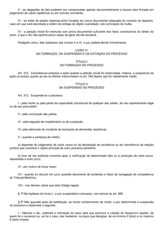 II ­ as alegações de fato puderem ser comprovadas apenas documentalmente e houver tese firmada em
julgamento de casos repetitivos ou em súmula vinculante;
III ­ se tratar de pedido reipersecutório fundado em prova documental adequada do contrato de depósito,
caso em que será decretada a ordem de entrega do objeto custodiado, sob cominação de multa;
IV ­ a petição inicial for instruída com prova documental  suficiente  dos  fatos  constitutivos  do  direito  do
autor, a que o réu não oponha prova capaz de gerar dúvida razoável.
Parágrafo único. Nas hipóteses dos incisos II e III, o juiz poderá decidir liminarmente.
LIVRO VI
DA FORMAÇÃO, DA SUSPENSÃO E DA EXTINÇÃO DO PROCESSO
TÍTULO I
DA FORMAÇÃO DO PROCESSO
Art. 312.  Considera­se proposta a ação quando a petição inicial for protocolada, todavia, a propositura da
ação só produz quanto ao réu os efeitos mencionados no art. 240 depois que for validamente citado.
TÍTULO II
DA SUSPENSÃO DO PROCESSO
Art. 313.  Suspende­se o processo:
I ­ pela morte ou pela perda da capacidade processual de qualquer das partes, de seu representante legal
ou de seu procurador;
II ­ pela convenção das partes;
III ­ pela arguição de impedimento ou de suspeição;
IV­ pela admissão de incidente de resolução de demandas repetitivas;
V ­ quando a sentença de mérito:
a) depender do julgamento de outra causa ou da declaração de existência ou de inexistência de relação
jurídica que constitua o objeto principal de outro processo pendente;
b) tiver de ser proferida somente após a verificação de determinado fato ou a produção de certa prova,
requisitada a outro juízo;
VI ­ por motivo de força maior;
VII ­ quando se discutir em juízo questão decorrente de acidentes e fatos da navegação de competência
do Tribunal Marítimo;
VIII ­ nos demais casos que este Código regula.
§ 1o Na hipótese do inciso I, o juiz suspenderá o processo, nos termos do art. 689.
§ 2o Não ajuizada ação de habilitação, ao tomar conhecimento da morte, o juiz determinará a suspensão
do processo e observará o seguinte:
I  ­  falecido  o  réu,  ordenará  a  intimação  do  autor  para  que  promova  a  citação  do  respectivo  espólio,  de
quem for o sucessor ou, se for o caso, dos herdeiros, no prazo que designar, de no mínimo 2 (dois) e no máximo
6 (seis) meses;
 