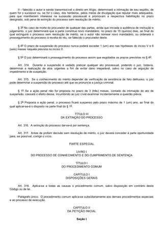 II ­ falecido o autor e sendo transmissível o direito em litígio, determinará a intimação de seu espólio, de
quem for o sucessor ou, se for o caso, dos herdeiros, pelos meios de divulgação que reputar mais adequados,
para  que  manifestem  interesse  na  sucessão  processual  e  promovam  a  respectiva  habilitação  no  prazo
designado, sob pena de extinção do processo sem resolução de mérito.
§ 3o No caso de morte do procurador de qualquer das partes, ainda que iniciada a audiência de instrução e
julgamento, o juiz determinará que a parte constitua novo mandatário, no prazo de 15 (quinze) dias, ao final do
qual  extinguirá  o  processo  sem  resolução  de  mérito,  se  o  autor  não  nomear  novo  mandatário,  ou  ordenará  o
prosseguimento do processo à revelia do réu, se falecido o procurador deste.
§ 4o O prazo de suspensão do processo nunca poderá exceder 1 (um) ano nas hipóteses do inciso V e 6
(seis) meses naquela prevista no inciso II.
§ 5o O juiz determinará o prosseguimento do processo assim que esgotados os prazos previstos no § 4o.
Art.  314.    Durante  a  suspensão  é  vedado  praticar  qualquer  ato  processual,  podendo  o  juiz,  todavia,
determinar  a  realização  de  atos  urgentes  a  fim  de  evitar  dano  irreparável,  salvo  no  caso  de  arguição  de
impedimento e de suspeição.
Art.  315.    Se  o  conhecimento  do  mérito  depender  de  verificação  da  existência  de  fato  delituoso,  o  juiz
pode determinar a suspensão do processo até que se pronuncie a justiça criminal.
§  1o  Se  a  ação  penal  não  for  proposta  no  prazo  de  3  (três)  meses,  contado  da  intimação  do  ato  de
suspensão, cessará o efeito desse, incumbindo ao juiz cível examinar incidentemente a questão prévia.
§ 2o Proposta a ação penal, o processo ficará suspenso pelo prazo máximo de 1 (um) ano, ao final do
qual aplicar­se­á o disposto na parte final do § 1o.
TÍTULO III
DA EXTINÇÃO DO PROCESSO
Art. 316.  A extinção do processo dar­se­á por sentença.
Art. 317.  Antes de proferir decisão sem resolução de mérito, o juiz deverá conceder à parte oportunidade
para, se possível, corrigir o vício.
PARTE ESPECIAL
LIVRO I
DO PROCESSO DE CONHECIMENTO E DO CUMPRIMENTO DE SENTENÇA
TÍTULO I
DO PROCEDIMENTO COMUM
CAPÍTULO I
DISPOSIÇÕES GERAIS
Art.  318.    Aplica­se  a  todas  as  causas  o  procedimento  comum,  salvo  disposição  em  contrário  deste
Código ou de lei.
Parágrafo único.  O procedimento comum aplica­se subsidiariamente aos demais procedimentos especiais
e ao processo de execução.
CAPÍTULO II
DA PETIÇÃO INICIAL
Seção I
 