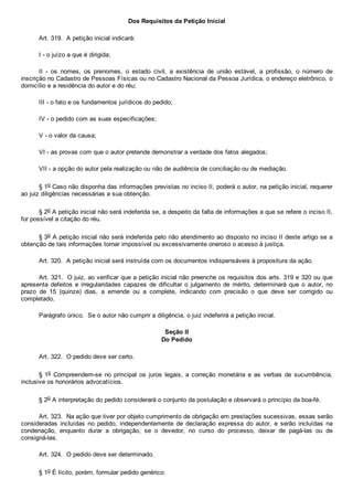 Dos Requisitos da Petição Inicial
Art. 319.  A petição inicial indicará:
I ­ o juízo a que é dirigida;
II  ­  os  nomes,  os  prenomes,  o  estado  civil,  a  existência  de  união  estável,  a  profissão,  o  número  de
inscrição no Cadastro de Pessoas Físicas ou no Cadastro Nacional da Pessoa Jurídica, o endereço eletrônico, o
domicílio e a residência do autor e do réu;
III ­ o fato e os fundamentos jurídicos do pedido;
IV ­ o pedido com as suas especificações;
V ­ o valor da causa;
VI ­ as provas com que o autor pretende demonstrar a verdade dos fatos alegados;
VII ­ a opção do autor pela realização ou não de audiência de conciliação ou de mediação.
§ 1o Caso não disponha das informações previstas no inciso II, poderá o autor, na petição inicial, requerer
ao juiz diligências necessárias a sua obtenção.
§ 2o A petição inicial não será indeferida se, a despeito da falta de informações a que se refere o inciso II,
for possível a citação do réu.
§ 3o A petição inicial não será indeferida pelo não atendimento ao disposto no inciso II deste artigo se a
obtenção de tais informações tornar impossível ou excessivamente oneroso o acesso à justiça.
Art. 320.  A petição inicial será instruída com os documentos indispensáveis à propositura da ação.
Art. 321.  O juiz, ao verificar que a petição inicial não preenche os requisitos dos arts. 319 e 320 ou que
apresenta defeitos e irregularidades capazes de dificultar o julgamento de  mérito,  determinará  que  o  autor,  no
prazo  de  15  (quinze)  dias,  a  emende  ou  a  complete,  indicando  com  precisão  o  que  deve  ser  corrigido  ou
completado.
Parágrafo único.  Se o autor não cumprir a diligência, o juiz indeferirá a petição inicial.
Seção II
Do Pedido
Art. 322.  O pedido deve ser certo.
§ 1o  Compreendem­se  no  principal  os  juros  legais,  a  correção  monetária  e  as  verbas  de  sucumbência,
inclusive os honorários advocatícios.
§ 2o A interpretação do pedido considerará o conjunto da postulação e observará o princípio da boa­fé.
Art. 323.  Na ação que tiver por objeto cumprimento de obrigação em prestações sucessivas, essas serão
consideradas  incluídas  no  pedido,  independentemente  de  declaração  expressa  do  autor,  e  serão  incluídas  na
condenação,  enquanto  durar  a  obrigação,  se  o  devedor,  no  curso  do  processo,  deixar  de  pagá­las  ou  de
consigná­las.
Art. 324.  O pedido deve ser determinado.
§ 1o É lícito, porém, formular pedido genérico:
 