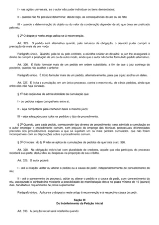 I ­ nas ações universais, se o autor não puder individuar os bens demandados;
II ­ quando não for possível determinar, desde logo, as consequências do ato ou do fato;
III ­ quando a determinação do objeto ou do valor da condenação depender de ato que deva ser praticado
pelo réu.
§ 2o O disposto neste artigo aplica­se à reconvenção.
Art.  325.    O  pedido  será  alternativo  quando,  pela  natureza  da  obrigação,  o  devedor  puder  cumprir  a
prestação de mais de um modo.
Parágrafo único.  Quando, pela lei ou pelo contrato, a escolha couber ao devedor, o juiz lhe assegurará o
direito de cumprir a prestação de um ou de outro modo, ainda que o autor não tenha formulado pedido alternativo.
Art.  326.    É  lícito  formular  mais  de  um  pedido  em  ordem  subsidiária,  a  fim  de  que  o  juiz  conheça  do
posterior, quando não acolher o anterior.
Parágrafo único.  É lícito formular mais de um pedido, alternativamente, para que o juiz acolha um deles.
Art. 327.  É lícita a cumulação, em um único processo, contra o mesmo réu, de vários pedidos, ainda que
entre eles não haja conexão.
§ 1o São requisitos de admissibilidade da cumulação que:
I ­ os pedidos sejam compatíveis entre si;
II ­ seja competente para conhecer deles o mesmo juízo;
III ­ seja adequado para todos os pedidos o tipo de procedimento.
§ 2o Quando, para cada pedido, corresponder tipo diverso de procedimento, será admitida a cumulação se
o  autor  empregar  o  procedimento  comum,  sem  prejuízo  do  emprego  das  técnicas  processuais  diferenciadas
previstas  nos  procedimentos  especiais  a  que  se  sujeitam  um  ou  mais  pedidos  cumulados,  que  não  forem
incompatíveis com as disposições sobre o procedimento comum.
§ 3o O inciso I do § 1o não se aplica às cumulações de pedidos de que trata o art. 326.
Art.  328.    Na  obrigação  indivisível  com  pluralidade  de  credores,  aquele  que  não  participou  do  processo
receberá sua parte, deduzidas as despesas na proporção de seu crédito.
Art. 329.  O autor poderá:
I ­ até a citação, aditar ou alterar o pedido ou a causa de pedir, independentemente de consentimento do
réu;
II ­ até o saneamento do processo, aditar ou alterar o pedido e a causa de pedir, com consentimento do
réu, assegurado o contraditório mediante a possibilidade de manifestação deste no prazo mínimo de 15 (quinze)
dias, facultado o requerimento de prova suplementar.
Parágrafo único.  Aplica­se o disposto neste artigo à reconvenção e à respectiva causa de pedir.
Seção III
Do Indeferimento da Petição Inicial
Art. 330.  A petição inicial será indeferida quando:
 