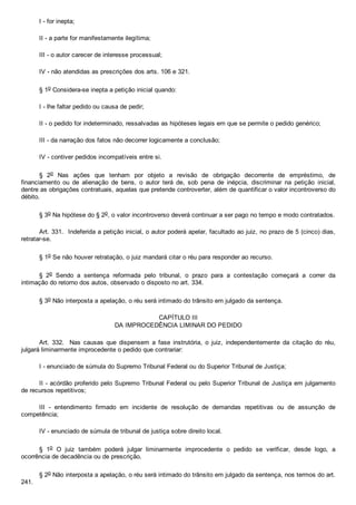 I ­ for inepta;
II ­ a parte for manifestamente ilegítima;
III ­ o autor carecer de interesse processual;
IV ­ não atendidas as prescrições dos arts. 106 e 321.
§ 1o Considera­se inepta a petição inicial quando:
I ­ lhe faltar pedido ou causa de pedir;
II ­ o pedido for indeterminado, ressalvadas as hipóteses legais em que se permite o pedido genérico;
III ­ da narração dos fatos não decorrer logicamente a conclusão;
IV ­ contiver pedidos incompatíveis entre si.
§  2o  Nas  ações  que  tenham  por  objeto  a  revisão  de  obrigação  decorrente  de  empréstimo,  de
financiamento  ou  de  alienação  de  bens,  o  autor  terá  de,  sob  pena  de  inépcia,  discriminar  na  petição  inicial,
dentre as obrigações contratuais, aquelas que pretende controverter, além de quantificar o valor incontroverso do
débito.
§ 3o Na hipótese do § 2o, o valor incontroverso deverá continuar a ser pago no tempo e modo contratados.
Art. 331.  Indeferida a petição inicial, o autor poderá apelar, facultado ao juiz, no prazo de 5 (cinco) dias,
retratar­se.
§ 1o Se não houver retratação, o juiz mandará citar o réu para responder ao recurso.
§  2o  Sendo  a  sentença  reformada  pelo  tribunal,  o  prazo  para  a  contestação  começará  a  correr  da
intimação do retorno dos autos, observado o disposto no art. 334.
§ 3o Não interposta a apelação, o réu será intimado do trânsito em julgado da sentença.
CAPÍTULO III
DA IMPROCEDÊNCIA LIMINAR DO PEDIDO
Art.  332.    Nas  causas  que  dispensem  a  fase  instrutória,  o  juiz,  independentemente  da  citação  do  réu,
julgará liminarmente improcedente o pedido que contrariar:
I ­ enunciado de súmula do Supremo Tribunal Federal ou do Superior Tribunal de Justiça;
II ­ acórdão proferido pelo Supremo Tribunal Federal ou pelo Superior Tribunal de Justiça em julgamento
de recursos repetitivos;
III  ­  entendimento  firmado  em  incidente  de  resolução  de  demandas  repetitivas  ou  de  assunção  de
competência;
IV ­ enunciado de súmula de tribunal de justiça sobre direito local.
§  1o  O  juiz  também  poderá  julgar  liminarmente  improcedente  o  pedido  se  verificar,  desde  logo,  a
ocorrência de decadência ou de prescrição.
§ 2o Não interposta a apelação, o réu será intimado do trânsito em julgado da sentença, nos termos do art.
241.
 