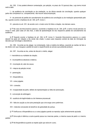 Art. 335.  O réu poderá oferecer contestação, por petição, no prazo de 15 (quinze) dias, cujo termo inicial
será a data:
I  ­  da  audiência  de  conciliação  ou  de  mediação,  ou  da  última  sessão  de  conciliação,  quando  qualquer
parte não comparecer ou, comparecendo, não houver autocomposição;
II ­ do protocolo do pedido de cancelamento da audiência de conciliação ou de mediação apresentado pelo
réu, quando ocorrer a hipótese do art. 334, § 4o, inciso I;
III ­ prevista no art. 231, de acordo com o modo como foi feita a citação, nos demais casos.
§ 1o No caso de litisconsórcio passivo, ocorrendo a hipótese do art. 334, § 6o, o termo inicial previsto no
inciso II será, para cada um dos réus, a data de apresentação  de  seu  respectivo  pedido  de  cancelamento  da
audiência.
§  2o  Quando  ocorrer  a  hipótese  do  art.  334,  §  4o,  inciso  II,  havendo  litisconsórcio  passivo  e  o  autor
desistir  da  ação  em  relação  a  réu  ainda  não  citado,  o  prazo  para  resposta  correrá  da  data  de  intimação  da
decisão que homologar a desistência.
Art. 336.  Incumbe ao réu alegar, na contestação, toda a matéria de defesa, expondo as razões de fato e
de direito com que impugna o pedido do autor e especificando as provas que pretende produzir.
Art. 337.  Incumbe ao réu, antes de discutir o mérito, alegar:
I ­ inexistência ou nulidade da citação;
II ­ incompetência absoluta e relativa;
III ­ incorreção do valor da causa;
IV ­ inépcia da petição inicial;
V ­ perempção;
VI ­ litispendência;
VII ­ coisa julgada;
VIII ­ conexão;
IX ­ incapacidade da parte, defeito de representação ou falta de autorização;
X ­ convenção de arbitragem;
XI ­ ausência de legitimidade ou de interesse processual;
XII ­ falta de caução ou de outra prestação que a lei exige como preliminar;
XIII ­ indevida concessão do benefício de gratuidade de justiça.
§ 1o Verifica­se a litispendência ou a coisa julgada quando se reproduz ação anteriormente ajuizada.
§ 2o Uma ação é idêntica a outra quando possui as mesmas partes, a mesma causa de pedir e o mesmo
pedido.
§ 3o Há litispendência quando se repete ação que está em curso.
 