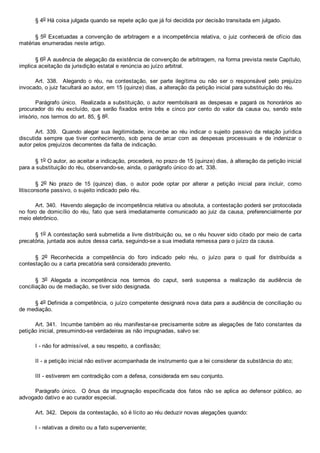§ 4o Há coisa julgada quando se repete ação que já foi decidida por decisão transitada em julgado.
§ 5o Excetuadas a convenção de arbitragem e a incompetência relativa, o juiz conhecerá de ofício das
matérias enumeradas neste artigo.
§ 6o A ausência de alegação da existência de convenção de arbitragem, na forma prevista neste Capítulo,
implica aceitação da jurisdição estatal e renúncia ao juízo arbitral.
Art.  338.    Alegando  o  réu,  na  contestação,  ser  parte  ilegítima  ou  não  ser  o  responsável  pelo  prejuízo
invocado, o juiz facultará ao autor, em 15 (quinze) dias, a alteração da petição inicial para substituição do réu.
Parágrafo único.  Realizada a substituição, o autor reembolsará as despesas e pagará os honorários ao
procurador  do  réu  excluído,  que  serão  fixados  entre  três  e  cinco  por  cento  do  valor  da  causa  ou,  sendo  este
irrisório, nos termos do art. 85, § 8o.
Art. 339.  Quando alegar sua  ilegitimidade,  incumbe  ao  réu  indicar  o  sujeito  passivo  da  relação  jurídica
discutida  sempre  que  tiver  conhecimento,  sob  pena  de  arcar  com  as  despesas  processuais  e  de  indenizar  o
autor pelos prejuízos decorrentes da falta de indicação.
§ 1o O autor, ao aceitar a indicação, procederá, no prazo de 15 (quinze) dias, à alteração da petição inicial
para a substituição do réu, observando­se, ainda, o parágrafo único do art. 338.
§  2o  No  prazo  de  15  (quinze)  dias,  o  autor  pode  optar  por  alterar  a  petição  inicial  para  incluir,  como
litisconsorte passivo, o sujeito indicado pelo réu.
Art. 340.  Havendo alegação de incompetência relativa ou absoluta, a contestação poderá ser protocolada
no foro de domicílio do réu, fato que será imediatamente comunicado ao  juiz  da  causa,  preferencialmente  por
meio eletrônico.
§ 1o A contestação será submetida a livre distribuição ou, se o réu houver sido citado por meio de carta
precatória, juntada aos autos dessa carta, seguindo­se a sua imediata remessa para o juízo da causa.
§  2o  Reconhecida  a  competência  do  foro  indicado  pelo  réu,  o  juízo  para  o  qual  for  distribuída  a
contestação ou a carta precatória será considerado prevento.
§  3o  Alegada  a  incompetência  nos  termos  do  caput,  será  suspensa  a  realização  da  audiência  de
conciliação ou de mediação, se tiver sido designada.
§ 4o Definida a competência, o juízo competente designará nova data para a audiência de conciliação ou
de mediação.
Art. 341.  Incumbe também ao réu manifestar­se precisamente sobre as alegações de fato constantes da
petição inicial, presumindo­se verdadeiras as não impugnadas, salvo se:
I ­ não for admissível, a seu respeito, a confissão;
II ­ a petição inicial não estiver acompanhada de instrumento que a lei considerar da substância do ato;
III ­ estiverem em contradição com a defesa, considerada em seu conjunto.
Parágrafo  único.    O  ônus  da  impugnação  especificada  dos  fatos  não  se  aplica  ao  defensor  público,  ao
advogado dativo e ao curador especial.
Art. 342.  Depois da contestação, só é lícito ao réu deduzir novas alegações quando:
I ­ relativas a direito ou a fato superveniente;
 