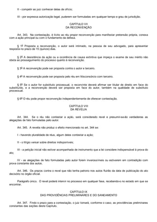 II ­ competir ao juiz conhecer delas de ofício;
III ­ por expressa autorização legal, puderem ser formuladas em qualquer tempo e grau de jurisdição.
CAPÍTULO VII
DA RECONVENÇÃO
Art. 343.  Na contestação, é lícito ao réu propor reconvenção para manifestar pretensão própria, conexa
com a ação principal ou com o fundamento da defesa.
§  1o  Proposta  a  reconvenção,  o  autor  será  intimado,  na  pessoa  de  seu  advogado,  para  apresentar
resposta no prazo de 15 (quinze) dias.
§ 2o A desistência da ação ou a ocorrência de causa extintiva que impeça o exame de seu mérito não
obsta ao prosseguimento do processo quanto à reconvenção.
§ 3o A reconvenção pode ser proposta contra o autor e terceiro.
§ 4o A reconvenção pode ser proposta pelo réu em litisconsórcio com terceiro.
§ 5o  Se  o  autor  for  substituto  processual,  o  reconvinte  deverá  afirmar  ser  titular  de  direito  em  face  do
substituído,  e  a  reconvenção  deverá  ser  proposta  em  face  do  autor,  também  na  qualidade  de  substituto
processual.
§ 6o O réu pode propor reconvenção independentemente de oferecer contestação.
CAPÍTULO VIII
DA REVELIA
Art.  344.    Se  o  réu  não  contestar  a  ação,  será  considerado  revel  e  presumir­se­ão  verdadeiras  as
alegações de fato formuladas pelo autor.
Art. 345.  A revelia não produz o efeito mencionado no art. 344 se:
I ­ havendo pluralidade de réus, algum deles contestar a ação;
II ­ o litígio versar sobre direitos indisponíveis;
III ­ a petição inicial não estiver acompanhada de instrumento que a lei considere indispensável à prova do
ato;
IV ­ as alegações de fato formuladas pelo autor forem inverossímeis ou estiverem em contradição com
prova constante dos autos.
Art. 346.  Os prazos contra o revel que não tenha patrono nos autos fluirão da data de publicação do ato
decisório no órgão oficial.
Parágrafo único.  O revel poderá intervir no processo em qualquer fase, recebendo­o no estado em que se
encontrar.
CAPÍTULO IX
DAS PROVIDÊNCIAS PRELIMINARES E DO SANEAMENTO
Art. 347.  Findo o prazo para a contestação, o juiz tomará, conforme o caso, as providências preliminares
constantes das seções deste Capítulo.
 