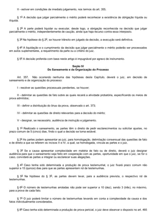 II ­ estiver em condições de imediato julgamento, nos termos do art. 355.
§ 1o A decisão que julgar parcialmente o mérito poderá reconhecer a existência de obrigação líquida ou
ilíquida.
§  2o  A  parte  poderá  liquidar  ou  executar,  desde  logo,  a  obrigação  reconhecida  na  decisão  que  julgar
parcialmente o mérito, independentemente de caução, ainda que haja recurso contra essa interposto.
§ 3o Na hipótese do § 2o, se houver trânsito em julgado da decisão, a execução será definitiva.
§ 4o A liquidação e o cumprimento da decisão que julgar parcialmente o mérito poderão ser processados
em autos suplementares, a requerimento da parte ou a critério do juiz.
§ 5o A decisão proferida com base neste artigo é impugnável por agravo de instrumento.
Seção IV
Do Saneamento e da Organização do Processo
Art.  357.    Não  ocorrendo  nenhuma  das  hipóteses  deste  Capítulo,  deverá  o  juiz,  em  decisão  de
saneamento e de organização do processo:
I ­ resolver as questões processuais pendentes, se houver;
II ­ delimitar as questões de fato sobre as quais recairá a atividade probatória, especificando os meios de
prova admitidos;
III ­ definir a distribuição do ônus da prova, observado o art. 373;
IV ­ delimitar as questões de direito relevantes para a decisão do mérito;
V ­ designar, se necessário, audiência de instrução e julgamento.
§ 1o Realizado o saneamento, as  partes  têm  o  direito  de  pedir  esclarecimentos  ou  solicitar  ajustes,  no
prazo comum de 5 (cinco) dias, findo o qual a decisão se torna estável.
§ 2o As partes podem apresentar ao juiz, para homologação, delimitação consensual das questões de fato
e de direito a que se referem os incisos II e IV, a qual, se homologada, vincula as partes e o juiz.
§  3o  Se  a  causa  apresentar  complexidade  em  matéria  de  fato  ou  de  direito,  deverá  o  juiz  designar
audiência para que o saneamento seja feito em cooperação com as partes, oportunidade em que o juiz, se for o
caso, convidará as partes a integrar ou esclarecer suas alegações.
§  4o  Caso  tenha  sido  determinada  a  produção  de  prova  testemunhal,  o  juiz  fixará  prazo  comum  não
superior a 15 (quinze) dias para que as partes apresentem rol de testemunhas.
§  5o  Na  hipótese  do  §  3o,  as  partes  devem  levar,  para  a  audiência  prevista,  o  respectivo  rol  de
testemunhas.
§ 6o O número de testemunhas arroladas não pode ser superior a 10 (dez), sendo 3 (três), no máximo,
para a prova de cada fato.
§ 7o O juiz poderá limitar o número de testemunhas levando em conta a complexidade da causa e dos
fatos individualmente considerados.
§ 8o Caso tenha sido determinada a produção de prova pericial, o juiz deve observar o disposto no art. 465
 