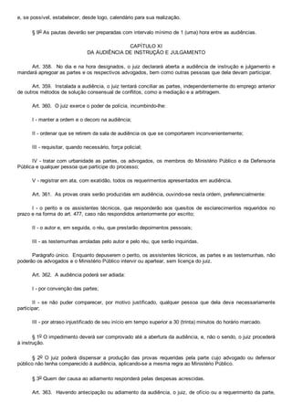 e, se possível, estabelecer, desde logo, calendário para sua realização.
§ 9o As pautas deverão ser preparadas com intervalo mínimo de 1 (uma) hora entre as audiências.
CAPÍTULO XI
DA AUDIÊNCIA DE INSTRUÇÃO E JULGAMENTO
Art. 358.  No dia e na hora designados, o juiz declarará aberta a audiência de instrução e julgamento e
mandará apregoar as partes e os respectivos advogados, bem como outras pessoas que dela devam participar.
Art. 359.  Instalada a audiência, o juiz tentará conciliar as partes, independentemente do emprego anterior
de outros métodos de solução consensual de conflitos, como a mediação e a arbitragem.
Art. 360.  O juiz exerce o poder de polícia, incumbindo­lhe:
I ­ manter a ordem e o decoro na audiência;
II ­ ordenar que se retirem da sala de audiência os que se comportarem inconvenientemente;
III ­ requisitar, quando necessário, força policial;
IV ­ tratar com urbanidade as partes, os advogados, os membros do Ministério Público e da Defensoria
Pública e qualquer pessoa que participe do processo;
V ­ registrar em ata, com exatidão, todos os requerimentos apresentados em audiência.
Art. 361.  As provas orais serão produzidas em audiência, ouvindo­se nesta ordem, preferencialmente:
I  ­  o  perito  e  os  assistentes  técnicos,  que  responderão  aos  quesitos  de  esclarecimentos  requeridos  no
prazo e na forma do art. 477, caso não respondidos anteriormente por escrito;
II ­ o autor e, em seguida, o réu, que prestarão depoimentos pessoais;
III ­ as testemunhas arroladas pelo autor e pelo réu, que serão inquiridas.
Parágrafo único.  Enquanto depuserem o perito, os assistentes técnicos, as partes e as testemunhas, não
poderão os advogados e o Ministério Público intervir ou apartear, sem licença do juiz.
Art. 362.  A audiência poderá ser adiada:
I ­ por convenção das partes;
II  ­  se  não  puder  comparecer,  por  motivo  justificado,  qualquer  pessoa  que  dela  deva  necessariamente
participar;
III ­ por atraso injustificado de seu início em tempo superior a 30 (trinta) minutos do horário marcado.
§ 1o O impedimento deverá ser comprovado até a abertura da audiência, e, não o sendo, o juiz procederá
à instrução.
§  2o  O  juiz  poderá  dispensar  a  produção  das  provas  requeridas  pela  parte  cujo  advogado  ou  defensor
público não tenha comparecido à audiência, aplicando­se a mesma regra ao Ministério Público.
§ 3o Quem der causa ao adiamento responderá pelas despesas acrescidas.
Art. 363.  Havendo antecipação ou adiamento da audiência, o juiz, de ofício ou a requerimento da parte,
 