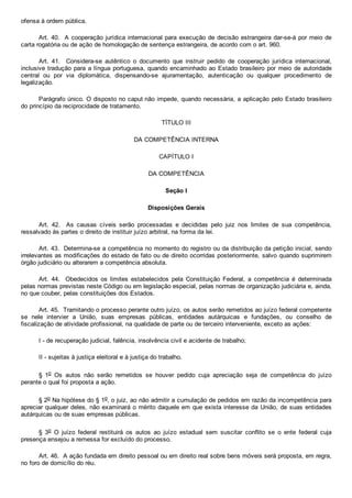 ofensa à ordem pública.
Art. 40.  A cooperação jurídica internacional para execução de decisão estrangeira dar­se­á por meio de
carta rogatória ou de ação de homologação de sentença estrangeira, de acordo com o art. 960.
Art.  41.    Considera­se  autêntico  o  documento  que  instruir  pedido  de  cooperação  jurídica  internacional,
inclusive tradução para a língua portuguesa, quando encaminhado ao Estado brasileiro por meio de autoridade
central  ou  por  via  diplomática,  dispensando­se  ajuramentação,  autenticação  ou  qualquer  procedimento  de
legalização.
Parágrafo único. O disposto no caput não impede, quando necessária, a aplicação pelo Estado brasileiro
do princípio da reciprocidade de tratamento.
TÍTULO III
DA COMPETÊNCIA INTERNA
CAPÍTULO I
DA COMPETÊNCIA
Seção I
Disposições Gerais
Art.  42.    As  causas  cíveis  serão  processadas  e  decididas  pelo  juiz  nos  limites  de  sua  competência,
ressalvado às partes o direito de instituir juízo arbitral, na forma da lei.
Art. 43.  Determina­se a competência no momento do registro ou da distribuição da petição inicial, sendo
irrelevantes as modificações do estado de fato ou de direito ocorridas posteriormente, salvo quando suprimirem
órgão judiciário ou alterarem a competência absoluta.
Art.  44.    Obedecidos  os  limites  estabelecidos  pela  Constituição  Federal,  a  competência  é  determinada
pelas normas previstas neste Código ou em legislação especial, pelas normas de organização judiciária e, ainda,
no que couber, pelas constituições dos Estados.
Art. 45.  Tramitando o processo perante outro juízo, os autos serão remetidos ao juízo federal competente
se  nele  intervier  a  União,  suas  empresas  públicas,  entidades  autárquicas  e  fundações,  ou  conselho  de
fiscalização de atividade profissional, na qualidade de parte ou de terceiro interveniente, exceto as ações:
I ­ de recuperação judicial, falência, insolvência civil e acidente de trabalho;
II ­ sujeitas à justiça eleitoral e à justiça do trabalho.
§  1o  Os  autos  não  serão  remetidos  se  houver  pedido  cuja  apreciação  seja  de  competência  do  juízo
perante o qual foi proposta a ação.
§ 2o Na hipótese do § 1o, o juiz, ao não admitir a cumulação de pedidos em razão da incompetência para
apreciar qualquer deles, não examinará o mérito daquele em que exista interesse da União, de suas entidades
autárquicas ou de suas empresas públicas.
§  3o  O  juízo  federal  restituirá  os  autos  ao  juízo  estadual  sem  suscitar  conflito  se  o  ente  federal  cuja
presença ensejou a remessa for excluído do processo.
Art. 46.  A ação fundada em direito pessoal ou em direito real sobre bens móveis será proposta, em regra,
no foro de domicílio do réu.
 