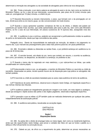 determinará a intimação dos advogados ou da sociedade de advogados para ciência da nova designação.
Art. 364.  Finda a instrução, o juiz dará a palavra ao advogado do autor e do réu, bem como ao membro do
Ministério  Público,  se  for  o  caso  de  sua  intervenção,  sucessivamente,  pelo  prazo  de  20  (vinte)  minutos  para
cada um, prorrogável por 10 (dez) minutos, a critério do juiz.
§ 1o Havendo litisconsorte ou  terceiro  interveniente,  o  prazo,  que  formará  com  o  da  prorrogação  um  só
todo, dividir­se­á entre os do mesmo grupo, se não convencionarem de modo diverso.
§  2o  Quando  a  causa  apresentar  questões  complexas  de  fato  ou  de  direito,  o  debate  oral  poderá  ser
substituído por razões finais escritas, que serão apresentadas pelo autor e pelo réu, bem como pelo Ministério
Público,  se  for  o  caso  de  sua  intervenção,  em  prazos  sucessivos  de  15  (quinze)  dias,  assegurada  vista  dos
autos.
Art. 365.  A audiência é una e contínua, podendo ser excepcional e justificadamente cindida na ausência
de perito ou de testemunha, desde que haja concordância das partes.
Parágrafo  único.    Diante  da  impossibilidade  de  realização  da  instrução,  do  debate  e  do  julgamento  no
mesmo dia, o juiz marcará seu prosseguimento para a data mais próxima possível, em pauta preferencial.
Art. 366.  Encerrado o debate ou oferecidas as razões finais, o juiz proferirá sentença em audiência ou no
prazo de 30 (trinta) dias.
Art. 367.  O servidor lavrará, sob ditado do juiz, termo que conterá, em resumo, o ocorrido na audiência,
bem como, por extenso, os despachos, as decisões e a sentença, se proferida no ato.
§  1o  Quando  o  termo  não  for  registrado  em  meio  eletrônico,  o  juiz  rubricar­lhe­á  as  folhas,  que  serão
encadernadas em volume próprio.
§ 2o Subscreverão o termo o juiz, os advogados, o membro do Ministério Público e o escrivão ou chefe de
secretaria, dispensadas as partes, exceto quando houver ato de disposição para cuja prática os advogados não
tenham poderes.
§ 3o O escrivão ou chefe de secretaria trasladará para os autos cópia autêntica do termo de audiência.
§ 4o Tratando­se de autos eletrônicos, observar­se­á o disposto neste Código, em legislação específica e
nas normas internas dos tribunais.
§ 5o A audiência poderá ser integralmente gravada em imagem e em áudio, em meio digital ou analógico,
desde que assegure o rápido acesso das partes e dos órgãos julgadores, observada a legislação específica.
§ 6o A gravação a que se refere o § 5o também pode ser realizada diretamente por qualquer das partes,
independentemente de autorização judicial.
Art. 368.  A audiência será pública, ressalvadas as exceções legais.
CAPÍTULO XII
DAS PROVAS
Seção I
Disposições Gerais
Art. 369.  As partes têm o direito de empregar todos os meios legais, bem como os moralmente legítimos,
ainda  que  não  especificados  neste  Código,  para  provar  a  verdade  dos  fatos  em  que  se  funda  o  pedido  ou  a
defesa e influir eficazmente na convicção do juiz.
Art.  370.    Caberá  ao  juiz,  de  ofício  ou  a  requerimento  da  parte,  determinar  as  provas  necessárias  ao
 