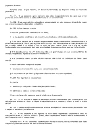julgamento do mérito.
Parágrafo  único.    O  juiz  indeferirá,  em  decisão  fundamentada,  as  diligências  inúteis  ou  meramente
protelatórias.
Art.  371.    O  juiz  apreciará  a  prova  constante  dos  autos,  independentemente  do  sujeito  que  a  tiver
promovido, e indicará na decisão as razões da formação de seu convencimento.
Art. 372.  O juiz poderá admitir a utilização de prova produzida em outro processo, atribuindo­lhe o valor
que considerar adequado, observado o contraditório.
Art. 373.  O ônus da prova incumbe:
I ­ ao autor, quanto ao fato constitutivo de seu direito;
II ­ ao réu, quanto à existência de fato impeditivo, modificativo ou extintivo do direito do autor.
§ 1o Nos casos previstos em lei ou diante de peculiaridades da causa relacionadas à impossibilidade ou à
excessiva dificuldade de cumprir o encargo nos termos do caput ou à maior facilidade de obtenção da prova do
fato  contrário,  poderá  o  juiz  atribuir  o  ônus  da  prova  de  modo  diverso,  desde  que  o  faça  por  decisão
fundamentada, caso em que deverá dar à parte a oportunidade de se desincumbir do ônus que lhe foi atribuído.
§  2o  A  decisão  prevista  no  §  1o  deste  artigo  não  pode  gerar  situação  em  que  a  desincumbência  do
encargo pela parte seja impossível ou excessivamente difícil.
§  3o  A  distribuição  diversa  do  ônus  da  prova  também  pode  ocorrer  por  convenção  das  partes,  salvo
quando:
I ­ recair sobre direito indisponível da parte;
II ­ tornar excessivamente difícil a uma parte o exercício do direito.
§ 4o A convenção de que trata o § 3o pode ser celebrada antes ou durante o processo.
Art. 374.  Não dependem de prova os fatos:
I ­ notórios;
II ­ afirmados por uma parte e confessados pela parte contrária;
III ­ admitidos no processo como incontroversos;
IV ­ em cujo favor milita presunção legal de existência ou de veracidade.
Art.  375.    O  juiz  aplicará  as  regras  de  experiência  comum  subministradas  pela  observação  do  que
ordinariamente  acontece  e,  ainda,  as  regras  de  experiência  técnica,  ressalvado,  quanto  a  estas,  o  exame
pericial.
Art. 376.  A parte que alegar direito municipal, estadual, estrangeiro ou consuetudinário provar­lhe­á o teor
e a vigência, se assim o juiz determinar.
Art. 377.  A carta precatória, a carta rogatória e o auxílio direto suspenderão o julgamento da causa  no
caso previsto no art. 313, inciso V, alínea “b”, quando, tendo sido requeridos antes da decisão de saneamento, a
prova neles solicitada for imprescindível.
Parágrafo único.  A carta precatória e a carta rogatória não devolvidas no prazo ou concedidas sem efeito
suspensivo poderão ser juntadas aos autos a qualquer momento.
 