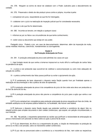 Art.  378.    Ninguém  se  exime  do  dever  de  colaborar  com  o  Poder  Judiciário  para  o  descobrimento  da
verdade.
Art. 379.  Preservado o direito de não produzir prova contra si própria, incumbe à parte:
I ­ comparecer em juízo, respondendo ao que lhe for interrogado;
II ­ colaborar com o juízo na realização de inspeção judicial que for considerada necessária;
III ­ praticar o ato que lhe for determinado.
Art. 380.  Incumbe ao terceiro, em relação a qualquer causa:
I ­ informar ao juiz os fatos e as circunstâncias de que tenha conhecimento;
II ­ exibir coisa ou documento que esteja em seu poder.
Parágrafo único.  Poderá o juiz, em caso de descumprimento, determinar, além da imposição de multa,
outras medidas indutivas, coercitivas, mandamentais ou sub­rogatórias.
Seção II
Da Produção Antecipada da Prova
Art. 381.  A produção antecipada da prova será admitida nos casos em que:
I ­ haja fundado receio de que venha a tornar­se impossível ou muito difícil a verificação de certos fatos
na pendência da ação;
II ­ a prova a ser produzida seja suscetível de  viabilizar  a  autocomposição  ou  outro  meio  adequado  de
solução de conflito;
III ­ o prévio conhecimento dos fatos possa justificar ou evitar o ajuizamento de ação.
§  1o  O  arrolamento  de  bens  observará  o  disposto  nesta  Seção  quando  tiver  por  finalidade  apenas  a
realização de documentação e não a prática de atos de apreensão.
§ 2o A produção antecipada da prova é da competência do juízo do foro onde esta deva ser produzida ou
do foro de domicílio do réu.
§ 3o A produção antecipada da prova não previne a competência do juízo para a ação que venha a ser
proposta.
§ 4o O juízo estadual tem competência para produção antecipada de prova requerida em face da União, de
entidade autárquica ou de empresa pública federal se, na localidade, não houver vara federal.
§  5o  Aplica­se  o  disposto  nesta  Seção  àquele  que  pretender  justificar  a  existência  de  algum  fato  ou
relação jurídica para simples documento e sem caráter contencioso, que exporá, em petição circunstanciada, a
sua intenção.
Art. 382.  Na petição, o requerente apresentará as razões que justificam a necessidade de antecipação da
prova e mencionará com precisão os fatos sobre os quais a prova há de recair.
§ 1o O juiz determinará, de ofício ou a requerimento da parte, a citação de interessados na produção da
prova ou no fato a ser provado, salvo se inexistente caráter contencioso.
§ 2o O juiz não se pronunciará  sobre  a  ocorrência  ou  a  inocorrência  do  fato,  nem  sobre  as  respectivas
 