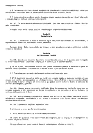 consequências jurídicas.
§ 3o Os interessados poderão requerer a produção de qualquer prova no mesmo procedimento, desde que
relacionada ao mesmo fato, salvo se a sua produção conjunta acarretar excessiva demora.
§ 4o Neste procedimento, não se admitirá defesa ou recurso, salvo contra decisão que indeferir totalmente
a produção da prova pleiteada pelo requerente originário.
Art. 383.  Os autos permanecerão em cartório durante 1 (um) mês para extração de cópias e certidões
pelos interessados.
Parágrafo único.  Findo o prazo, os autos serão entregues ao promovente da medida.
Seção III
Da Ata Notarial
Art.  384.    A  existência  e  o  modo  de  existir  de  algum  fato  podem  ser  atestados  ou  documentados,  a
requerimento do interessado, mediante ata lavrada por tabelião.
Parágrafo  único.    Dados  representados  por  imagem  ou  som  gravados  em  arquivos  eletrônicos  poderão
constar da ata notarial.
Seção IV
Do Depoimento Pessoal
Art. 385.  Cabe à parte requerer o depoimento pessoal da outra parte, a fim de que esta seja interrogada
na audiência de instrução e julgamento, sem prejuízo do poder do juiz de ordená­lo de ofício.
§  1o  Se  a  parte,  pessoalmente  intimada  para  prestar  depoimento  pessoal  e  advertida  da  pena  de
confesso, não comparecer ou, comparecendo, se recusar a depor, o juiz aplicar­lhe­á a pena.
§ 2o É vedado a quem ainda não depôs assistir ao interrogatório da outra parte.
§  3o  O  depoimento  pessoal  da  parte  que  residir  em  comarca,  seção  ou  subseção  judiciária  diversa
daquela onde tramita o processo poderá ser colhido por meio de videoconferência ou outro recurso  tecnológico
de  transmissão  de  sons  e  imagens  em  tempo  real,  o  que  poderá  ocorrer,  inclusive,  durante  a  realização  da
audiência de instrução e julgamento.
Art.  386.    Quando  a  parte,  sem  motivo  justificado,  deixar  de  responder  ao  que  lhe  for  perguntado  ou
empregar  evasivas,  o  juiz,  apreciando  as  demais  circunstâncias  e  os  elementos  de  prova,  declarará,  na
sentença, se houve recusa de depor.
Art. 387.  A parte responderá pessoalmente sobre os fatos articulados, não podendo servir­se de escritos
anteriormente  preparados,  permitindo­lhe  o  juiz,  todavia,  a  consulta  a  notas  breves,  desde  que  objetivem
completar esclarecimentos.
Art. 388.  A parte não é obrigada a depor sobre fatos:
I ­ criminosos ou torpes que lhe forem imputados;
II ­ a cujo respeito, por estado ou profissão, deva guardar sigilo;
III ­ acerca dos quais não possa responder sem desonra própria, de seu cônjuge, de seu companheiro ou
de parente em grau sucessível;
IV ­ que coloquem em perigo a vida do depoente ou das pessoas referidas no inciso III.
 