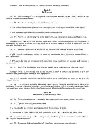 Parágrafo único.  Esta disposição não se aplica às ações de estado e de família.
Seção V
Da Confissão
Art. 389.  Há confissão, judicial ou extrajudicial, quando a parte admite a verdade de fato contrário ao seu
interesse e favorável ao do adversário.
Art. 390.  A confissão judicial pode ser espontânea ou provocada.
§ 1o A confissão espontânea pode ser feita pela própria parte ou por representante com poder especial.
§ 2o A confissão provocada constará do termo de depoimento pessoal.
Art. 391.  A confissão judicial faz prova contra o confitente, não prejudicando, todavia, os litisconsortes.
Parágrafo único.  Nas ações que versarem sobre bens imóveis ou direitos reais sobre imóveis alheios, a
confissão de um cônjuge ou companheiro não valerá sem a do outro, salvo se o regime de casamento for o de
separação absoluta de bens.
Art. 392.  Não vale como confissão a admissão, em juízo, de fatos relativos a direitos indisponíveis.
§ 1o A confissão será ineficaz se feita por quem não for capaz de dispor do direito a que se referem os
fatos confessados.
§ 2o A confissão feita por um  representante  somente  é  eficaz  nos  limites  em  que  este  pode  vincular  o
representado.
Art. 393.  A confissão é irrevogável, mas pode ser anulada se decorreu de erro de fato ou de coação.
Parágrafo  único.    A  legitimidade  para  a  ação  prevista  no  caput  é  exclusiva  do  confitente  e  pode  ser
transferida a seus herdeiros se ele falecer após a propositura.
Art. 394.  A confissão extrajudicial, quando feita oralmente, só terá eficácia nos casos em que a lei não
exija prova literal.
Art.  395.    A  confissão  é,  em  regra,  indivisível,  não  podendo  a  parte  que  a  quiser  invocar  como  prova
aceitá­la no tópico que a beneficiar e rejeitá­la no que lhe for desfavorável, porém cindir­se­á quando o confitente
a ela aduzir fatos novos, capazes de constituir fundamento de defesa de direito material ou de reconvenção.
Seção VI
Da Exibição de Documento ou Coisa
Art. 396.  O juiz pode ordenar que a parte exiba documento ou coisa que se encontre em seu poder.
Art. 397.  O pedido formulado pela parte conterá:
I ­ a individuação, tão completa quanto possível, do documento ou da coisa;
II ­ a finalidade da prova, indicando os fatos que se relacionam com o documento ou com a coisa;
III ­ as circunstâncias em que se funda o requerente para afirmar que o documento ou a coisa existe e se
acha em poder da parte contrária.
Art. 398.  O requerido dará sua resposta nos 5 (cinco) dias subsequentes à sua intimação.
 