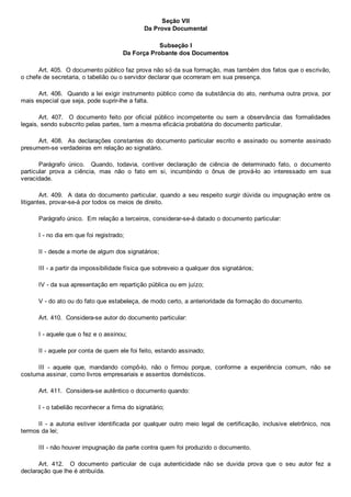Seção VII
Da Prova Documental
Subseção I
Da Força Probante dos Documentos
Art. 405.  O documento público faz prova não só da sua formação, mas também dos fatos que o escrivão,
o chefe de secretaria, o tabelião ou o servidor declarar que ocorreram em sua presença.
Art. 406.  Quando a lei exigir instrumento público como da substância do ato, nenhuma outra prova, por
mais especial que seja, pode suprir­lhe a falta.
Art.  407.    O  documento  feito  por  oficial  público  incompetente  ou  sem  a  observância  das  formalidades
legais, sendo subscrito pelas partes, tem a mesma eficácia probatória do documento particular.
Art. 408.  As declarações constantes  do  documento  particular  escrito  e  assinado  ou  somente  assinado
presumem­se verdadeiras em relação ao signatário.
Parágrafo  único.    Quando,  todavia,  contiver  declaração  de  ciência  de  determinado  fato,  o  documento
particular  prova  a  ciência,  mas  não  o  fato  em  si,  incumbindo  o  ônus  de  prová­lo  ao  interessado  em  sua
veracidade.
Art. 409.  A data do documento particular, quando a seu respeito surgir dúvida ou impugnação entre os
litigantes, provar­se­á por todos os meios de direito.
Parágrafo único.  Em relação a terceiros, considerar­se­á datado o documento particular:
I ­ no dia em que foi registrado;
II ­ desde a morte de algum dos signatários;
III ­ a partir da impossibilidade física que sobreveio a qualquer dos signatários;
IV ­ da sua apresentação em repartição pública ou em juízo;
V ­ do ato ou do fato que estabeleça, de modo certo, a anterioridade da formação do documento.
Art. 410.  Considera­se autor do documento particular:
I ­ aquele que o fez e o assinou;
II ­ aquele por conta de quem ele foi feito, estando assinado;
III  ­  aquele  que,  mandando  compô­lo,  não  o  firmou  porque,  conforme  a  experiência  comum,  não  se
costuma assinar, como livros empresariais e assentos domésticos.
Art. 411.  Considera­se autêntico o documento quando:
I ­ o tabelião reconhecer a firma do signatário;
II  ­  a  autoria  estiver  identificada  por  qualquer  outro  meio  legal  de  certificação,  inclusive  eletrônico,  nos
termos da lei;
III ­ não houver impugnação da parte contra quem foi produzido o documento.
Art.  412.    O  documento  particular  de  cuja  autenticidade  não  se  duvida  prova  que  o  seu  autor  fez  a
declaração que lhe é atribuída.
 