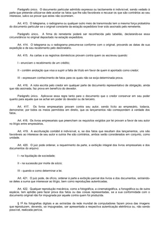 Parágrafo único.  O documento particular admitido expressa ou tacitamente é indivisível, sendo vedado à
parte que pretende utilizar­se dele aceitar os fatos que lhe são favoráveis e recusar os que são contrários ao seu
interesse, salvo se provar que estes não ocorreram.
Art. 413.  O telegrama, o radiograma ou qualquer outro meio de transmissão tem a mesma força probatória
do documento particular se o original constante da estação expedidora tiver sido assinado pelo remetente.
Parágrafo  único.    A  firma  do  remetente  poderá  ser  reconhecida  pelo  tabelião,  declarando­se  essa
circunstância no original depositado na estação expedidora.
Art. 414.  O telegrama ou o radiograma presume­se conforme com o original, provando as datas de sua
expedição e de seu recebimento pelo destinatário.
Art. 415.  As cartas e os registros domésticos provam contra quem os escreveu quando:
I ­ enunciam o recebimento de um crédito;
II ­ contêm anotação que visa a suprir a falta de título em favor de quem é apontado como credor;
III ­ expressam conhecimento de fatos para os quais não se exija determinada prova.
Art. 416.  A nota escrita pelo credor em qualquer parte de documento representativo de obrigação, ainda
que não assinada, faz prova em benefício do devedor.
Parágrafo  único.    Aplica­se  essa  regra  tanto  para  o  documento  que  o  credor  conservar  em  seu  poder
quanto para aquele que se achar em poder do devedor ou de terceiro.
Art.  417.    Os  livros  empresariais  provam  contra  seu  autor,  sendo  lícito  ao  empresário,  todavia,
demonstrar,  por  todos  os  meios  permitidos  em  direito,  que  os  lançamentos  não  correspondem  à  verdade  dos
fatos.
Art. 418.  Os livros empresariais que preencham os requisitos exigidos por lei provam a favor de seu autor
no litígio entre empresários.
Art. 419.  A escrituração contábil é indivisível, e, se dos fatos que resultam dos lançamentos, uns são
favoráveis ao interesse de seu autor e outros lhe são contrários, ambos serão considerados em conjunto, como
unidade.
Art. 420.  O juiz pode ordenar, a requerimento da parte, a exibição integral dos livros empresariais e dos
documentos do arquivo:
I ­ na liquidação de sociedade;
II ­ na sucessão por morte de sócio;
III ­ quando e como determinar a lei.
Art. 421.  O juiz pode, de ofício, ordenar à parte a exibição parcial dos livros e dos documentos, extraindo­
se deles a suma que interessar ao litígio, bem como reproduções autenticadas.
Art. 422.  Qualquer reprodução mecânica, como a fotográfica, a cinematográfica, a fonográfica ou de outra
espécie,  tem  aptidão  para  fazer  prova  dos  fatos  ou  das  coisas  representadas,  se  a  sua  conformidade  com  o
documento original não for impugnada por aquele contra quem foi produzida.
§ 1o As fotografias digitais e as extraídas da rede mundial de computadores fazem prova das imagens
que reproduzem, devendo, se impugnadas, ser apresentada a respectiva autenticação eletrônica ou, não sendo
possível, realizada perícia.
 
