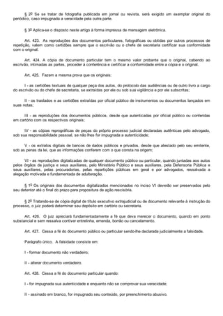 §  2o  Se  se  tratar  de  fotografia  publicada  em  jornal  ou  revista,  será  exigido  um  exemplar  original  do
periódico, caso impugnada a veracidade pela outra parte.
§ 3o Aplica­se o disposto neste artigo à forma impressa de mensagem eletrônica.
Art. 423.  As reproduções dos documentos particulares, fotográficas ou obtidas por outros processos de
repetição,  valem  como  certidões  sempre  que  o  escrivão  ou  o  chefe  de  secretaria  certificar  sua  conformidade
com o original.
Art.  424.  A  cópia  de  documento  particular  tem  o  mesmo  valor  probante  que  o  original,  cabendo  ao
escrivão, intimadas as partes, proceder à conferência e certificar a conformidade entre a cópia e o original.
Art. 425.  Fazem a mesma prova que os originais:
I ­ as certidões textuais de qualquer peça dos autos, do protocolo das audiências ou de outro livro a cargo
do escrivão ou do chefe de secretaria, se extraídas por ele ou sob sua vigilância e por ele subscritas;
II ­ os traslados e as certidões extraídas por oficial público de instrumentos ou documentos lançados em
suas notas;
III ­ as reproduções dos documentos públicos, desde  que  autenticadas  por  oficial  público  ou  conferidas
em cartório com os respectivos originais;
IV ­ as cópias reprográficas de peças do próprio processo judicial declaradas autênticas pelo advogado,
sob sua responsabilidade pessoal, se não lhes for impugnada a autenticidade;
V ­ os extratos digitais de bancos de dados públicos e privados, desde que atestado pelo seu emitente,
sob as penas da lei, que as informações conferem com o que consta na origem;
VI ­ as reproduções digitalizadas de qualquer documento público ou particular, quando juntadas aos autos
pelos órgãos da justiça e seus auxiliares, pelo Ministério Público e seus auxiliares, pela Defensoria  Pública  e
seus  auxiliares,  pelas  procuradorias,  pelas  repartições  públicas  em  geral  e  por  advogados,  ressalvada  a
alegação motivada e fundamentada de adulteração.
§ 1o Os originais dos documentos digitalizados mencionados no inciso VI deverão ser preservados pelo
seu detentor até o final do prazo para propositura de ação rescisória.
§ 2o Tratando­se de cópia digital de título executivo extrajudicial ou de documento relevante à instrução do
processo, o juiz poderá determinar seu depósito em cartório ou secretaria.
Art.  426.    O  juiz  apreciará  fundamentadamente  a  fé  que  deva  merecer  o  documento,  quando  em  ponto
substancial e sem ressalva contiver entrelinha, emenda, borrão ou cancelamento.
Art. 427.  Cessa a fé do documento público ou particular sendo­lhe declarada judicialmente a falsidade.
Parágrafo único.  A falsidade consiste em:
I ­ formar documento não verdadeiro;
II ­ alterar documento verdadeiro.
Art. 428.  Cessa a fé do documento particular quando:
I ­ for impugnada sua autenticidade e enquanto não se comprovar sua veracidade;
II ­ assinado em branco, for impugnado seu conteúdo, por preenchimento abusivo.
 