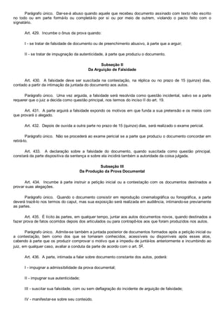 Parágrafo único.  Dar­se­á abuso quando aquele que recebeu documento assinado com texto não escrito
no  todo  ou  em  parte  formá­lo  ou  completá­lo  por  si  ou  por  meio  de  outrem,  violando  o  pacto  feito  com  o
signatário.
Art. 429.  Incumbe o ônus da prova quando:
I ­ se tratar de falsidade de documento ou de preenchimento abusivo, à parte que a arguir;
II ­ se tratar de impugnação da autenticidade, à parte que produziu o documento.
Subseção II
Da Arguição de Falsidade
Art.  430.    A  falsidade  deve  ser  suscitada  na  contestação,  na  réplica  ou  no  prazo  de  15  (quinze)  dias,
contado a partir da intimação da juntada do documento aos autos.
Parágrafo único.  Uma vez arguida, a falsidade será resolvida como questão incidental, salvo se a parte
requerer que o juiz a decida como questão principal, nos termos do inciso II do art. 19.
Art. 431.  A parte arguirá a falsidade expondo os motivos em que funda a sua pretensão e os meios com
que provará o alegado.
Art. 432.  Depois de ouvida a outra parte no prazo de 15 (quinze) dias, será realizado o exame pericial.
Parágrafo único.  Não se procederá ao exame pericial se a parte que produziu o documento concordar em
retirá­lo.
Art.  433.    A  declaração  sobre  a  falsidade  do  documento,  quando  suscitada  como  questão  principal,
constará da parte dispositiva da sentença e sobre ela incidirá também a autoridade da coisa julgada.
Subseção III
Da Produção da Prova Documental
Art. 434.  Incumbe à parte  instruir  a  petição  inicial  ou  a  contestação  com  os  documentos  destinados  a
provar suas alegações.
Parágrafo único.  Quando o documento consistir em reprodução cinematográfica ou fonográfica, a parte
deverá trazê­lo nos termos do caput, mas sua exposição será realizada em audiência, intimando­se previamente
as partes.
Art. 435.  É lícito às partes, em qualquer tempo, juntar aos autos documentos novos, quando destinados a
fazer prova de fatos ocorridos depois dos articulados ou para contrapô­los aos que foram produzidos nos autos.
Parágrafo único.  Admite­se também a juntada posterior de documentos formados após a petição inicial ou
a  contestação,  bem  como  dos  que  se  tornaram  conhecidos,  acessíveis  ou  disponíveis  após  esses  atos,
cabendo à parte que os produzir comprovar o motivo que a impediu de juntá­los anteriormente e incumbindo ao
juiz, em qualquer caso, avaliar a conduta da parte de acordo com o art. 5o.
Art. 436.  A parte, intimada a falar sobre documento constante dos autos, poderá:
I ­ impugnar a admissibilidade da prova documental;
II ­ impugnar sua autenticidade;
III ­ suscitar sua falsidade, com ou sem deflagração do incidente de arguição de falsidade;
IV ­ manifestar­se sobre seu conteúdo.
 