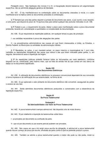 Parágrafo único.  Nas hipóteses dos incisos II e  III,  a  impugnação  deverá  basear­se  em  argumentação
específica, não se admitindo alegação genérica de falsidade.
Art.  437.    O  réu  manifestar­se­á  na  contestação  sobre  os  documentos  anexados  à  inicial,  e  o  autor
manifestar­se­á na réplica sobre os documentos anexados à contestação.
§ 1o Sempre que uma das partes requerer a juntada de documento aos autos, o juiz ouvirá, a seu respeito,
a outra parte, que disporá do prazo de 15 (quinze) dias para adotar qualquer das posturas indicadas no art. 436.
§ 2o Poderá o juiz, a requerimento da parte, dilatar o prazo para manifestação sobre a prova documental
produzida, levando em consideração a quantidade e a complexidade da documentação.
Art. 438.  O juiz requisitará às repartições públicas, em qualquer tempo ou grau de jurisdição:
I ­ as certidões necessárias à prova das alegações das partes;
II  ­  os  procedimentos  administrativos  nas  causas  em  que  forem  interessados  a  União,  os  Estados,  o
Distrito Federal, os Municípios ou entidades da administração indireta.
§  1o  Recebidos  os  autos,  o  juiz  mandará  extrair,  no  prazo  máximo  e  improrrogável  de  1  (um)  mês,
certidões  ou  reproduções  fotográficas  das  peças  que  indicar  e  das  que  forem  indicadas  pelas  partes,  e,  em
seguida, devolverá os autos à repartição de origem.
§  2o  As  repartições  públicas  poderão  fornecer  todos  os  documentos  em  meio  eletrônico,  conforme
disposto em lei,  certificando,  pelo  mesmo  meio,  que  se  trata  de  extrato  fiel  do  que  consta  em  seu  banco  de
dados ou no documento digitalizado.
Seção VIII
Dos Documentos Eletrônicos
Art. 439.  A utilização de documentos eletrônicos no processo convencional dependerá de sua conversão
à forma impressa e da verificação de sua autenticidade, na forma da lei.
Art. 440.  O juiz apreciará o valor probante do documento eletrônico não convertido, assegurado às partes
o acesso ao seu teor.
Art.  441.    Serão  admitidos  documentos  eletrônicos  produzidos  e  conservados  com  a  observância  da
legislação específica.
Seção IX
Da Prova Testemunhal
Subseção I
Da Admissibilidade e do Valor da Prova Testemunhal
Art. 442.  A prova testemunhal é sempre admissível, não dispondo a lei de modo diverso.
Art. 443.  O juiz indeferirá a inquirição de testemunhas sobre fatos:
I ­ já provados por documento ou confissão da parte;
II ­ que só por documento ou por exame pericial puderem ser provados.
Art. 444.  Nos casos em que  a  lei  exigir  prova  escrita  da  obrigação,  é  admissível  a  prova  testemunhal
quando houver começo de prova por escrito, emanado da parte contra a qual se pretende produzir a prova.
Art.  445.    Também  se  admite  a  prova  testemunhal  quando  o  credor  não  pode  ou  não  podia,  moral  ou
 