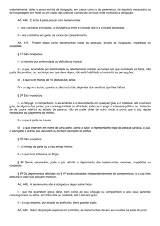 materialmente, obter a prova escrita da obrigação, em casos como o de parentesco, de depósito necessário ou
de hospedagem em hotel ou em razão das práticas comerciais do local onde contraída a obrigação.
Art. 446.  É lícito à parte provar com testemunhas:
I ­ nos contratos simulados, a divergência entre a vontade real e a vontade declarada;
II ­ nos contratos em geral, os vícios de consentimento.
Art.  447.    Podem  depor  como  testemunhas  todas  as  pessoas,  exceto  as  incapazes,  impedidas  ou
suspeitas.
§ 1o São incapazes:
I ­ o interdito por enfermidade ou deficiência mental;
II ­ o que, acometido por enfermidade ou retardamento mental, ao tempo em que ocorreram os fatos, não
podia discerni­los, ou, ao tempo em que deve depor, não está habilitado a transmitir as percepções;
III ­ o que tiver menos de 16 (dezesseis) anos;
IV ­ o cego e o surdo, quando a ciência do fato depender dos sentidos que lhes faltam.
§ 2o São impedidos:
I ­ o cônjuge, o companheiro, o ascendente e o descendente em qualquer grau e o colateral, até o terceiro
grau, de alguma das partes, por consanguinidade ou afinidade, salvo se o exigir o interesse público ou, tratando­
se  de  causa  relativa  ao  estado  da  pessoa,  não  se  puder  obter  de  outro  modo  a  prova  que  o  juiz  repute
necessária ao julgamento do mérito;
II ­ o que é parte na causa;
III ­ o que intervém em nome de uma parte, como o tutor, o representante legal da pessoa jurídica, o juiz,
o advogado e outros que assistam ou tenham assistido as partes.
§ 3o São suspeitos:
I ­ o inimigo da parte ou o seu amigo íntimo;
II ­ o que tiver interesse no litígio.
§  4o  Sendo  necessário,  pode  o  juiz  admitir  o  depoimento  das  testemunhas  menores,  impedidas  ou
suspeitas.
§ 5o Os depoimentos referidos no § 4o serão prestados independentemente de compromisso, e o juiz lhes
atribuirá o valor que possam merecer.
Art. 448.  A testemunha não é obrigada a depor sobre fatos:
I  ­  que  lhe  acarretem  grave  dano,  bem  como  ao  seu  cônjuge  ou  companheiro  e  aos  seus  parentes
consanguíneos ou afins, em linha reta ou colateral, até o terceiro grau;
II ­ a cujo respeito, por estado ou profissão, deva guardar sigilo.
Art. 449.  Salvo disposição especial em contrário, as testemunhas devem ser ouvidas na sede do juízo.
 