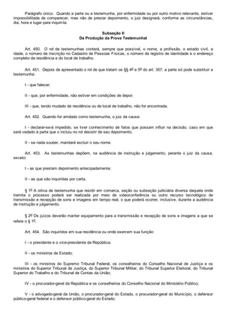 Parágrafo único.  Quando a parte ou a testemunha, por enfermidade ou por outro motivo relevante, estiver
impossibilitada de comparecer, mas não de prestar depoimento, o juiz designará, conforme as circunstâncias,
dia, hora e lugar para inquiri­la.
Subseção II
Da Produção da Prova Testemunhal
Art.  450.    O  rol  de  testemunhas  conterá,  sempre  que  possível,  o  nome,  a  profissão,  o  estado  civil,  a
idade, o número de inscrição no Cadastro de Pessoas Físicas, o número de registro de identidade e o endereço
completo da residência e do local de trabalho.
Art. 451.  Depois de apresentado o rol de que tratam os §§ 4o e 5o do art. 357, a parte só pode substituir a
testemunha:
I ­ que falecer;
II ­ que, por enfermidade, não estiver em condições de depor;
III ­ que, tendo mudado de residência ou de local de trabalho, não for encontrada.
Art. 452.  Quando for arrolado como testemunha, o juiz da causa:
I ­ declarar­se­á impedido, se tiver conhecimento  de  fatos  que  possam  influir  na  decisão,  caso  em  que
será vedado à parte que o incluiu no rol desistir de seu depoimento;
II ­ se nada souber, mandará excluir o seu nome.
Art.  453.    As  testemunhas  depõem,  na  audiência  de  instrução  e  julgamento,  perante  o  juiz  da  causa,
exceto:
I ­ as que prestam depoimento antecipadamente;
II ­ as que são inquiridas por carta.
§ 1o A oitiva de testemunha que residir em comarca, seção ou subseção judiciária diversa daquela onde
tramita  o  processo  poderá  ser  realizada  por  meio  de  videoconferência  ou  outro  recurso  tecnológico  de
transmissão e recepção de sons e imagens em tempo real, o que poderá ocorrer, inclusive, durante a audiência
de instrução e julgamento.
§ 2o Os juízos deverão manter equipamento para a transmissão e recepção de sons e imagens a que se
refere o § 1o.
Art. 454.  São inquiridos em sua residência ou onde exercem sua função:
I ­ o presidente e o vice­presidente da República;
II ­ os ministros de Estado;
III  ­  os  ministros  do  Supremo  Tribunal  Federal,  os  conselheiros  do  Conselho  Nacional  de  Justiça  e  os
ministros do Superior Tribunal de Justiça, do Superior Tribunal Militar, do Tribunal Superior Eleitoral, do Tribunal
Superior do Trabalho e do Tribunal de Contas da União;
IV ­ o procurador­geral da República e os conselheiros do Conselho Nacional do Ministério Público;
V ­ o advogado­geral da União, o procurador­geral do Estado, o procurador­geral do Município, o defensor
público­geral federal e o defensor público­geral do Estado;
 