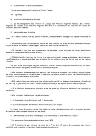 VI ­ os senadores e os deputados federais;
VII ­ os governadores dos Estados e do Distrito Federal;
VIII ­ o prefeito;
IX ­ os deputados estaduais e distritais;
X  ­  os  desembargadores  dos  Tribunais  de  Justiça,  dos  Tribunais  Regionais  Federais,  dos  Tribunais
Regionais  do  Trabalho  e  dos  Tribunais  Regionais  Eleitorais  e  os  conselheiros  dos  Tribunais  de  Contas  dos
Estados e do Distrito Federal;
XI ­ o procurador­geral de justiça;
XII ­ o embaixador de país que, por lei ou tratado, concede idêntica prerrogativa a agente diplomático do
Brasil.
§ 1o O juiz solicitará à autoridade que indique dia, hora e local a fim de ser inquirida, remetendo­lhe cópia
da petição inicial ou da defesa oferecida pela parte que a arrolou como testemunha.
§  2o  Passado  1  (um)  mês  sem  manifestação  da  autoridade,  o  juiz  designará  dia,  hora  e  local  para  o
depoimento, preferencialmente na sede do juízo.
§ 3o O juiz também designará dia, hora e local para o depoimento, quando a autoridade não comparecer,
injustificadamente, à sessão agendada para a colheita de seu testemunho no dia, hora e local por ela mesma
indicados.
Art. 455.  Cabe ao advogado da parte informar ou intimar a testemunha por ele arrolada do dia, da hora e
do local da audiência designada, dispensando­se a intimação do juízo.
§ 1o A intimação deverá ser realizada por carta com aviso de recebimento, cumprindo ao advogado juntar
aos autos, com antecedência de pelo menos 3 (três) dias da data da audiência, cópia da  correspondência  de
intimação e do comprovante de recebimento.
§ 2o A parte pode comprometer­se a levar a testemunha à audiência, independentemente da intimação de
que trata o § 1o, presumindo­se, caso a testemunha não compareça, que a parte desistiu de sua inquirição.
§  3o  A  inércia  na  realização  da  intimação  a  que  se  refere  o  §  1o  importa  desistência  da  inquirição  da
testemunha.
§ 4o A intimação será feita pela via judicial quando:
I ­ for frustrada a intimação prevista no § 1o deste artigo;
II ­ sua necessidade for devidamente demonstrada pela parte ao juiz;
III ­ figurar no rol de testemunhas servidor público ou militar, hipótese em que o juiz o requisitará ao chefe
da repartição ou ao comando do corpo em que servir;
IV ­ a testemunha houver sido arrolada pelo Ministério Público ou pela Defensoria Pública;
V ­ a testemunha for uma daquelas previstas no art. 454.
§  5o  A  testemunha  que,  intimada  na  forma  do  §  1o  ou  do  §  4o,  deixar  de  comparecer  sem  motivo
justificado será conduzida e responderá pelas despesas do adiamento.
 