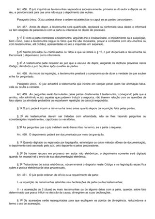Art. 456.  O juiz inquirirá as testemunhas separada e sucessivamente, primeiro as do autor e depois as do
réu, e providenciará para que uma não ouça o depoimento das outras.
Parágrafo único. O juiz poderá alterar a ordem estabelecida no caput se as partes concordarem.
Art. 457.  Antes de depor, a testemunha será qualificada, declarará ou confirmará seus dados e informará
se tem relações de parentesco com a parte ou interesse no objeto do processo.
§ 1o É lícito à parte contraditar a testemunha, arguindo­lhe a incapacidade, o impedimento ou a suspeição,
bem como, caso a testemunha negue os fatos que lhe são imputados, provar a contradita com documentos ou
com testemunhas, até 3 (três), apresentadas no ato e inquiridas em separado.
§ 2o Sendo provados ou confessados os fatos a que se refere o § 1o, o juiz dispensará a testemunha ou
lhe tomará o depoimento como informante.
§ 3o A testemunha pode requerer  ao  juiz  que  a  escuse  de  depor,  alegando  os  motivos  previstos  neste
Código, decidindo o juiz de plano após ouvidas as partes.
Art. 458.  Ao início da inquirição, a testemunha prestará o compromisso de dizer a verdade do que souber
e lhe for perguntado.
Parágrafo único.  O juiz advertirá à testemunha que incorre em sanção penal quem faz afirmação falsa,
cala ou oculta a verdade.
Art. 459.  As perguntas serão formuladas pelas partes diretamente à testemunha, começando pela que a
arrolou, não admitindo o juiz aquelas que puderem induzir a resposta, não tiverem relação com as questões de
fato objeto da atividade probatória ou importarem repetição de outra já respondida.
§ 1o O juiz poderá inquirir a testemunha tanto antes quanto depois da inquirição feita pelas partes.
§  2o  As  testemunhas  devem  ser  tratadas  com  urbanidade,  não  se  lhes  fazendo  perguntas  ou
considerações impertinentes, capciosas ou vexatórias.
§ 3o As perguntas que o juiz indeferir serão transcritas no termo, se a parte o requerer.
Art. 460.  O depoimento poderá ser documentado por meio de gravação.
§ 1o Quando digitado ou registrado por taquigrafia, estenotipia ou outro método idôneo de documentação,
o depoimento será assinado pelo juiz, pelo depoente e pelos procuradores.
§  2o  Se  houver  recurso  em  processo  em  autos  não  eletrônicos,  o  depoimento  somente  será  digitado
quando for impossível o envio de sua documentação eletrônica.
§ 3o Tratando­se de autos eletrônicos, observar­se­á o disposto neste Código e na legislação específica
sobre a prática eletrônica de atos processuais.
Art. 461.  O juiz pode ordenar, de ofício ou a requerimento da parte:
I ­ a inquirição de testemunhas referidas nas declarações da parte ou das testemunhas;
II ­ a acareação de 2 (duas) ou mais testemunhas ou de alguma delas com a parte, quando, sobre fato
determinado que possa influir na decisão da causa, divergirem as suas declarações.
§  1o  Os  acareados  serão  reperguntados  para  que  expliquem  os  pontos  de  divergência,  reduzindo­se  a
termo o ato de acareação.
 
