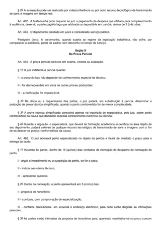 § 2o A acareação pode ser realizada por videoconferência ou por outro recurso tecnológico de transmissão
de sons e imagens em tempo real.
Art. 462.  A testemunha pode requerer ao juiz o pagamento da despesa que efetuou para comparecimento
à audiência, devendo a parte pagá­la logo que arbitrada ou depositá­la em cartório dentro de 3 (três) dias.
Art. 463.  O depoimento prestado em juízo é considerado serviço público.
Parágrafo  único.  A  testemunha,  quando  sujeita  ao  regime  da  legislação  trabalhista,  não  sofre,  por
comparecer à audiência, perda de salário nem desconto no tempo de serviço.
Seção X
Da Prova Pericial
Art. 464.  A prova pericial consiste em exame, vistoria ou avaliação.
§ 1o O juiz indeferirá a perícia quando:
I ­ a prova do fato não depender de conhecimento especial de técnico;
II ­ for desnecessária em vista de outras provas produzidas;
III ­ a verificação for impraticável.
§  2o  De  ofício  ou  a  requerimento  das  partes,  o  juiz  poderá,  em  substituição  à  perícia,  determinar  a
produção de prova técnica simplificada, quando o ponto controvertido for de menor complexidade.
§ 3o A prova técnica simplificada consistirá apenas na inquirição de especialista, pelo juiz, sobre ponto
controvertido da causa que demande especial conhecimento científico ou técnico.
§ 4o Durante a arguição, o especialista, que deverá ter formação acadêmica específica na área objeto de
seu depoimento, poderá valer­se de qualquer recurso tecnológico de transmissão de sons e imagens com o fim
de esclarecer os pontos controvertidos da causa.
Art. 465.  O juiz nomeará perito  especializado  no  objeto  da  perícia  e  fixará  de  imediato  o  prazo  para  a
entrega do laudo.
§ 1o Incumbe às partes, dentro de 15 (quinze) dias contados da intimação do despacho de nomeação do
perito:
I ­ arguir o impedimento ou a suspeição do perito, se for o caso;
II ­ indicar assistente técnico;
III ­ apresentar quesitos.
§ 2o Ciente da nomeação, o perito apresentará em 5 (cinco) dias:
I ­ proposta de honorários;
II ­ currículo, com comprovação de especialização;
III  ­  contatos  profissionais,  em  especial  o  endereço  eletrônico,  para  onde  serão  dirigidas  as  intimações
pessoais.
§ 3o As partes serão intimadas da proposta de honorários para, querendo, manifestar­se no prazo comum
 