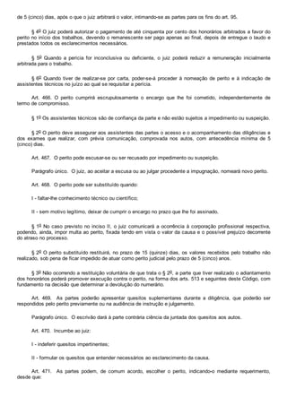 de 5 (cinco) dias, após o que o juiz arbitrará o valor, intimando­se as partes para os fins do art. 95.
§ 4o O juiz poderá autorizar o pagamento de até cinquenta por cento dos honorários arbitrados a favor do
perito no início dos trabalhos, devendo o remanescente ser pago apenas ao final, depois de entregue o laudo e
prestados todos os esclarecimentos necessários.
§  5o  Quando  a  perícia  for  inconclusiva  ou  deficiente,  o  juiz  poderá  reduzir  a  remuneração  inicialmente
arbitrada para o trabalho.
§ 6o  Quando  tiver  de  realizar­se  por  carta,  poder­se­á  proceder  à  nomeação  de  perito  e  à  indicação  de
assistentes técnicos no juízo ao qual se requisitar a perícia.
Art.  466.  O  perito  cumprirá  escrupulosamente  o  encargo  que  lhe  foi  cometido,  independentemente  de
termo de compromisso.
§ 1o Os assistentes técnicos são de confiança da parte e não estão sujeitos a impedimento ou suspeição.
§ 2o O perito deve assegurar aos assistentes das partes o acesso e o acompanhamento das diligências e
dos  exames  que  realizar,  com  prévia  comunicação,  comprovada  nos  autos,  com  antecedência  mínima  de  5
(cinco) dias.
Art. 467.  O perito pode escusar­se ou ser recusado por impedimento ou suspeição.
Parágrafo único.  O juiz, ao aceitar a escusa ou ao julgar procedente a impugnação, nomeará novo perito.
Art. 468.  O perito pode ser substituído quando:
I ­ faltar­lhe conhecimento técnico ou científico;
II ­ sem motivo legítimo, deixar de cumprir o encargo no prazo que lhe foi assinado.
§ 1o No caso previsto no inciso II, o juiz comunicará a ocorrência à corporação profissional respectiva,
podendo, ainda, impor multa ao perito, fixada tendo em vista o valor da causa e o possível prejuízo decorrente
do atraso no processo.
§ 2o O perito substituído restituirá, no prazo de 15 (quinze) dias, os valores recebidos pelo trabalho não
realizado, sob pena de ficar impedido de atuar como perito judicial pelo prazo de 5 (cinco) anos.
§ 3o Não ocorrendo a restituição voluntária de que trata o § 2o, a parte que tiver realizado o adiantamento
dos honorários poderá promover execução contra o perito, na forma dos arts. 513 e seguintes deste Código, com
fundamento na decisão que determinar a devolução do numerário.
Art.  469.    As  partes  poderão  apresentar  quesitos  suplementares  durante  a  diligência,  que  poderão  ser
respondidos pelo perito previamente ou na audiência de instrução e julgamento.
Parágrafo único.  O escrivão dará à parte contrária ciência da juntada dos quesitos aos autos.
Art. 470.  Incumbe ao juiz:
I ­ indeferir quesitos impertinentes;
II ­ formular os quesitos que entender necessários ao esclarecimento da causa.
Art.  471.    As  partes  podem,  de  comum  acordo,  escolher  o  perito,  indicando­o  mediante  requerimento,
desde que:
 
