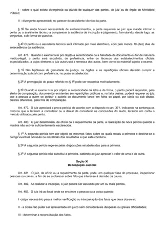 I ­ sobre o qual exista divergência ou dúvida de  qualquer  das  partes,  do  juiz  ou  do  órgão  do  Ministério
Público;
II ­ divergente apresentado no parecer do assistente técnico da parte.
§  3o  Se  ainda  houver  necessidade  de  esclarecimentos,  a  parte  requererá  ao  juiz  que  mande  intimar  o
perito ou o assistente técnico a comparecer à audiência de instrução e julgamento, formulando, desde logo, as
perguntas, sob forma de quesitos.
§ 4o O perito ou o assistente técnico será intimado por meio eletrônico, com pelo menos 10 (dez) dias de
antecedência da audiência.
Art. 478.  Quando o exame tiver por objeto a autenticidade ou a falsidade de documento ou for de natureza
médico­legal,  o  perito  será  escolhido,  de  preferência,  entre  os  técnicos  dos  estabelecimentos  oficiais
especializados, a cujos diretores o juiz autorizará a remessa dos autos, bem como do material sujeito a exame.
§  1o  Nas  hipóteses  de  gratuidade  de  justiça,  os  órgãos  e  as  repartições  oficiais  deverão  cumprir  a
determinação judicial com preferência, no prazo estabelecido.
§ 2o A prorrogação do prazo referido no § 1o pode ser requerida motivadamente.
§ 3o Quando o exame tiver por objeto a autenticidade da letra e da firma, o perito poderá requisitar, para
efeito de comparação, documentos existentes em repartições públicas e, na falta destes, poderá requerer ao juiz
que  a  pessoa  a  quem  se  atribuir  a  autoria  do  documento  lance  em  folha  de  papel,  por  cópia  ou  sob  ditado,
dizeres diferentes, para fins de comparação.
Art. 479.  O juiz apreciará a prova pericial de acordo com o disposto no art. 371, indicando na sentença os
motivos  que  o  levaram  a  considerar  ou  a  deixar  de  considerar  as  conclusões  do  laudo,  levando  em  conta  o
método utilizado pelo perito.
Art. 480.  O juiz determinará, de ofício ou a requerimento da parte, a realização de nova perícia quando a
matéria não estiver suficientemente esclarecida.
§ 1o A segunda perícia tem por objeto os mesmos fatos sobre os quais recaiu a primeira e destina­se a
corrigir eventual omissão ou inexatidão dos resultados a que esta conduziu.
§ 2o A segunda perícia rege­se pelas disposições estabelecidas para a primeira.
§ 3o A segunda perícia não substitui a primeira, cabendo ao juiz apreciar o valor de uma e de outra.
Seção XI
Da Inspeção Judicial
Art. 481.  O juiz, de ofício ou a requerimento da parte, pode, em qualquer fase do processo, inspecionar
pessoas ou coisas, a fim de se esclarecer sobre fato que interesse à decisão da causa.
Art. 482.  Ao realizar a inspeção, o juiz poderá ser assistido por um ou mais peritos.
Art. 483.  O juiz irá ao local onde se encontre a pessoa ou a coisa quando:
I ­ julgar necessário para a melhor verificação ou interpretação dos fatos que deva observar;
II ­ a coisa não puder ser apresentada em juízo sem consideráveis despesas ou graves dificuldades;
III ­ determinar a reconstituição dos fatos.
 