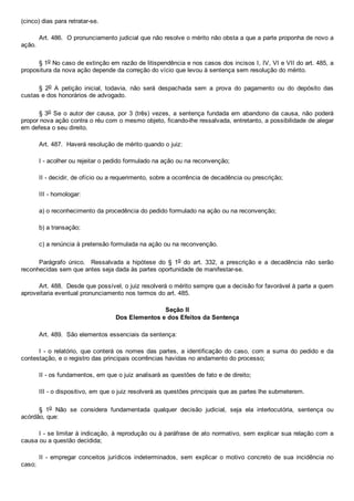 (cinco) dias para retratar­se.
Art. 486.  O pronunciamento judicial que não resolve o mérito não obsta a que a parte proponha de novo a
ação.
§ 1o No caso de extinção em razão de litispendência e nos casos dos incisos I, IV, VI e VII do art. 485, a
propositura da nova ação depende da correção do vício que levou à sentença sem resolução do mérito.
§  2o  A  petição  inicial,  todavia,  não  será  despachada  sem  a  prova  do  pagamento  ou  do  depósito  das
custas e dos honorários de advogado.
§ 3o Se o autor der causa, por 3 (três) vezes, a sentença fundada em abandono da causa, não poderá
propor nova ação contra o réu com o mesmo objeto, ficando­lhe ressalvada, entretanto, a possibilidade de alegar
em defesa o seu direito.
Art. 487.  Haverá resolução de mérito quando o juiz:
I ­ acolher ou rejeitar o pedido formulado na ação ou na reconvenção;
II ­ decidir, de ofício ou a requerimento, sobre a ocorrência de decadência ou prescrição;
III ­ homologar:
a) o reconhecimento da procedência do pedido formulado na ação ou na reconvenção;
b) a transação;
c) a renúncia à pretensão formulada na ação ou na reconvenção.
Parágrafo  único.    Ressalvada  a  hipótese  do  §  1o  do  art.  332,  a  prescrição  e  a  decadência  não  serão
reconhecidas sem que antes seja dada às partes oportunidade de manifestar­se.
Art. 488.  Desde que possível, o juiz resolverá o mérito sempre que a decisão for favorável à parte a quem
aproveitaria eventual pronunciamento nos termos do art. 485.
Seção II
Dos Elementos e dos Efeitos da Sentença
Art. 489.  São elementos essenciais da sentença:
I ­ o relatório, que conterá os nomes das partes,  a  identificação  do  caso,  com  a  suma  do  pedido  e  da
contestação, e o registro das principais ocorrências havidas no andamento do processo;
II ­ os fundamentos, em que o juiz analisará as questões de fato e de direito;
III ­ o dispositivo, em que o juiz resolverá as questões principais que as partes lhe submeterem.
§  1o  Não  se  considera  fundamentada  qualquer  decisão  judicial,  seja  ela  interlocutória,  sentença  ou
acórdão, que:
I ­ se limitar à indicação, à reprodução ou à paráfrase de ato normativo, sem explicar sua relação com a
causa ou a questão decidida;
II  ­  empregar  conceitos  jurídicos  indeterminados,  sem  explicar  o  motivo  concreto  de  sua  incidência  no
caso;
 