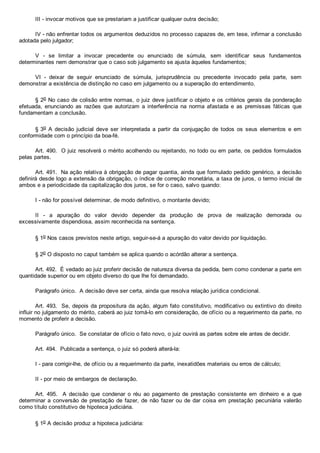 III ­ invocar motivos que se prestariam a justificar qualquer outra decisão;
IV ­ não enfrentar todos os argumentos deduzidos no processo capazes de, em tese, infirmar a conclusão
adotada pelo julgador;
V  ­  se  limitar  a  invocar  precedente  ou  enunciado  de  súmula,  sem  identificar  seus  fundamentos
determinantes nem demonstrar que o caso sob julgamento se ajusta àqueles fundamentos;
VI  ­  deixar  de  seguir  enunciado  de  súmula,  jurisprudência  ou  precedente  invocado  pela  parte,  sem
demonstrar a existência de distinção no caso em julgamento ou a superação do entendimento.
§ 2o No caso de colisão entre normas, o juiz deve justificar o objeto e os critérios gerais da ponderação
efetuada,  enunciando  as  razões  que  autorizam  a  interferência  na  norma  afastada  e  as  premissas  fáticas  que
fundamentam a conclusão.
§ 3o  A  decisão  judicial  deve  ser  interpretada  a  partir  da  conjugação  de  todos  os  seus  elementos  e  em
conformidade com o princípio da boa­fé.
Art. 490.  O juiz resolverá o mérito acolhendo ou rejeitando, no todo ou em parte, os pedidos formulados
pelas partes.
Art. 491.  Na ação relativa à obrigação de pagar quantia, ainda que formulado pedido genérico, a decisão
definirá desde logo a extensão da obrigação, o índice de correção monetária, a taxa de juros, o termo inicial de
ambos e a periodicidade da capitalização dos juros, se for o caso, salvo quando:
I ­ não for possível determinar, de modo definitivo, o montante devido;
II  ­  a  apuração  do  valor  devido  depender  da  produção  de  prova  de  realização  demorada  ou
excessivamente dispendiosa, assim reconhecida na sentença.
§ 1o Nos casos previstos neste artigo, seguir­se­á a apuração do valor devido por liquidação.
§ 2o O disposto no caput também se aplica quando o acórdão alterar a sentença.
Art. 492.  É vedado ao juiz proferir decisão de natureza diversa da pedida, bem como condenar a parte em
quantidade superior ou em objeto diverso do que lhe foi demandado.
Parágrafo único.  A decisão deve ser certa, ainda que resolva relação jurídica condicional.
Art. 493.  Se, depois da propositura da ação, algum fato constitutivo, modificativo ou extintivo do direito
influir no julgamento do mérito, caberá ao juiz tomá­lo em consideração, de ofício ou a requerimento da parte, no
momento de proferir a decisão.
Parágrafo único.  Se constatar de ofício o fato novo, o juiz ouvirá as partes sobre ele antes de decidir.
Art. 494.  Publicada a sentença, o juiz só poderá alterá­la:
I ­ para corrigir­lhe, de ofício ou a requerimento da parte, inexatidões materiais ou erros de cálculo;
II ­ por meio de embargos de declaração.
Art.  495.    A  decisão  que  condenar  o  réu  ao  pagamento  de  prestação  consistente  em  dinheiro  e  a  que
determinar a conversão de prestação de fazer, de não fazer ou de dar coisa em prestação  pecuniária  valerão
como título constitutivo de hipoteca judiciária.
§ 1o A decisão produz a hipoteca judiciária:
 