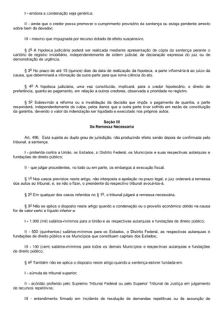 I ­ embora a condenação seja genérica;
II ­ ainda que o credor possa promover o cumprimento provisório da sentença ou esteja pendente arresto
sobre bem do devedor;
III ­ mesmo que impugnada por recurso dotado de efeito suspensivo.
§ 2o  A  hipoteca  judiciária  poderá  ser  realizada  mediante  apresentação  de  cópia  da  sentença  perante  o
cartório  de  registro  imobiliário,  independentemente  de  ordem  judicial,  de  declaração  expressa  do  juiz  ou  de
demonstração de urgência.
§ 3o No prazo de até 15 (quinze) dias da data de realização da hipoteca, a parte informá­la­á ao juízo da
causa, que determinará a intimação da outra parte para que tome ciência do ato.
§  4o  A  hipoteca  judiciária,  uma  vez  constituída,  implicará,  para  o  credor  hipotecário,  o  direito  de
preferência, quanto ao pagamento, em relação a outros credores, observada a prioridade no registro.
§  5o  Sobrevindo  a  reforma  ou  a  invalidação  da  decisão  que  impôs  o  pagamento  de  quantia,  a  parte
responderá, independentemente de culpa, pelos danos que a outra parte tiver sofrido em razão da  constituição
da garantia, devendo o valor da indenização ser liquidado e executado nos próprios autos.
Seção III
Da Remessa Necessária
Art. 496.  Está sujeita ao duplo grau de jurisdição, não produzindo efeito senão depois de confirmada pelo
tribunal, a sentença:
I ­ proferida contra a União, os Estados, o Distrito Federal, os Municípios e suas respectivas autarquias e
fundações de direito público;
II ­ que julgar procedentes, no todo ou em parte, os embargos à execução fiscal.
§ 1o Nos casos previstos neste artigo, não interposta a apelação no prazo legal, o juiz ordenará a remessa
dos autos ao tribunal, e, se não o fizer, o presidente do respectivo tribunal avocá­los­á.
§ 2o Em qualquer dos casos referidos no § 1o, o tribunal julgará a remessa necessária.
§ 3o Não se aplica o disposto neste artigo quando a condenação ou o proveito econômico obtido na causa
for de valor certo e líquido inferior a:
I ­ 1.000 (mil) salários­mínimos para a União e as respectivas autarquias e fundações de direito público;
II  ­  500  (quinhentos)  salários­mínimos  para  os  Estados,  o  Distrito  Federal,  as  respectivas  autarquias  e
fundações de direito público e os Municípios que constituam capitais dos Estados;
III ­ 100 (cem) salários­mínimos para todos os demais Municípios e respectivas autarquias e fundações
de direito público.
§ 4o Também não se aplica o disposto neste artigo quando a sentença estiver fundada em:
I ­ súmula de tribunal superior;
II ­ acórdão proferido pelo Supremo Tribunal Federal ou pelo Superior Tribunal de Justiça em julgamento
de recursos repetitivos;
III  ­  entendimento  firmado  em  incidente  de  resolução  de  demandas  repetitivas  ou  de  assunção  de
 