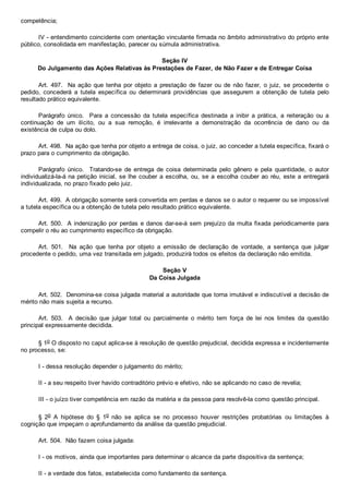 competência;
IV ­ entendimento coincidente com orientação vinculante firmada no âmbito administrativo do próprio ente
público, consolidada em manifestação, parecer ou súmula administrativa.
Seção IV
Do Julgamento das Ações Relativas às Prestações de Fazer, de Não Fazer e de Entregar Coisa
Art. 497.  Na ação que tenha  por  objeto  a  prestação  de  fazer  ou  de  não  fazer,  o  juiz,  se  procedente  o
pedido,  concederá  a  tutela  específica  ou  determinará  providências  que  assegurem  a  obtenção  de  tutela  pelo
resultado prático equivalente.
Parágrafo  único.    Para  a  concessão  da  tutela  específica  destinada  a  inibir  a  prática,  a  reiteração  ou  a
continuação  de  um  ilícito,  ou  a  sua  remoção,  é  irrelevante  a  demonstração  da  ocorrência  de  dano  ou  da
existência de culpa ou dolo.
Art. 498.  Na ação que tenha por objeto a entrega de coisa, o juiz, ao conceder a tutela específica, fixará o
prazo para o cumprimento da obrigação.
Parágrafo  único.    Tratando­se  de  entrega  de  coisa  determinada  pelo  gênero  e  pela  quantidade,  o  autor
individualizá­la­á na petição inicial, se lhe couber a escolha, ou, se a escolha couber ao réu, este a entregará
individualizada, no prazo fixado pelo juiz.
Art. 499.  A obrigação somente será convertida em perdas e danos se o autor o requerer ou se impossível
a tutela específica ou a obtenção de tutela pelo resultado prático equivalente.
Art. 500.  A indenização por perdas e danos dar­se­á sem prejuízo da multa fixada periodicamente para
compelir o réu ao cumprimento específico da obrigação.
Art.  501.    Na  ação  que  tenha  por  objeto  a  emissão  de  declaração  de  vontade,  a  sentença  que  julgar
procedente o pedido, uma vez transitada em julgado, produzirá todos os efeitos da declaração não emitida.
Seção V
Da Coisa Julgada
Art. 502.  Denomina­se coisa julgada material a autoridade que torna imutável e indiscutível a decisão de
mérito não mais sujeita a recurso.
Art.  503.    A  decisão  que  julgar  total  ou  parcialmente  o  mérito  tem  força  de  lei  nos  limites  da  questão
principal expressamente decidida.
§ 1o O disposto no caput aplica­se à resolução de questão prejudicial, decidida expressa e incidentemente
no processo, se:
I ­ dessa resolução depender o julgamento do mérito;
II ­ a seu respeito tiver havido contraditório prévio e efetivo, não se aplicando no caso de revelia;
III ­ o juízo tiver competência em razão da matéria e da pessoa para resolvê­la como questão principal.
§  2o  A  hipótese  do  §  1o  não  se  aplica  se  no  processo  houver  restrições  probatórias  ou  limitações  à
cognição que impeçam o aprofundamento da análise da questão prejudicial.
Art. 504.  Não fazem coisa julgada:
I ­ os motivos, ainda que importantes para determinar o alcance da parte dispositiva da sentença;
II ­ a verdade dos fatos, estabelecida como fundamento da sentença.
 