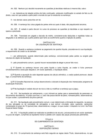 Art. 505.  Nenhum juiz decidirá novamente as questões já decididas relativas à mesma lide, salvo:
I ­ se, tratando­se de relação jurídica de trato continuado, sobreveio modificação no estado de fato ou de
direito, caso em que poderá a parte pedir a revisão do que foi estatuído na sentença;
II ­ nos demais casos prescritos em lei.
Art. 506.  A sentença faz coisa julgada às partes entre as quais é dada, não prejudicando terceiros.
Art.  507.    É  vedado  à  parte  discutir  no  curso  do  processo  as  questões  já  decididas  a  cujo  respeito  se
operou a preclusão.
Art.  508.    Transitada  em  julgado  a  decisão  de  mérito,  considerar­se­ão  deduzidas  e  repelidas  todas  as
alegações e as defesas que a parte poderia opor tanto ao acolhimento quanto à rejeição do pedido.
CAPÍTULO XIV
DA LIQUIDAÇÃO DE SENTENÇA
Art. 509.  Quando a sentença condenar ao pagamento de quantia ilíquida, proceder­se­á à sua liquidação,
a requerimento do credor ou do devedor:
I  ­  por  arbitramento,  quando  determinado  pela  sentença,  convencionado  pelas  partes  ou  exigido  pela
natureza do objeto da liquidação;
II ­ pelo procedimento comum, quando houver necessidade de alegar e provar fato novo.
§  1o  Quando  na  sentença  houver  uma  parte  líquida  e  outra  ilíquida,  ao  credor  é  lícito  promover
simultaneamente a execução daquela e, em autos apartados, a liquidação desta.
§ 2o Quando a apuração do valor depender apenas de cálculo aritmético, o credor poderá promover, desde
logo, o cumprimento da sentença.
§ 3o O Conselho Nacional de Justiça desenvolverá e colocará à disposição dos interessados programa de
atualização financeira.
§ 4o Na liquidação é vedado discutir de novo a lide ou modificar a sentença que a julgou.
Art. 510.  Na liquidação por arbitramento, o juiz intimará as partes para a apresentação de pareceres ou
documentos elucidativos, no prazo que fixar, e, caso não possa decidir de plano, nomeará perito, observando­se,
no que couber, o procedimento da prova pericial.
Art. 511.  Na liquidação pelo procedimento comum, o juiz determinará a intimação do requerido, na pessoa
de  seu  advogado  ou  da  sociedade  de  advogados  a  que  estiver  vinculado,  para,  querendo,  apresentar
contestação no prazo de 15 (quinze) dias, observando­se, a seguir, no que couber, o disposto no Livro I da Parte
Especial deste Código.
Art. 512.  A liquidação poderá ser realizada na pendência de recurso, processando­se em autos apartados
no juízo de origem, cumprindo ao liquidante instruir o pedido com cópias das peças processuais pertinentes.
TÍTULO II
DO CUMPRIMENTO DA SENTENÇA
CAPÍTULO I
DISPOSIÇÕES GERAIS
Art. 513.  O cumprimento da sentença será feito segundo as regras deste Título, observando­se, no que
 