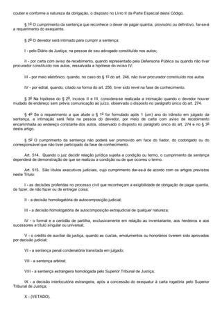 couber e conforme a natureza da obrigação, o disposto no Livro II da Parte Especial deste Código.
§ 1o O cumprimento da sentença que reconhece o dever de pagar quantia, provisório ou definitivo, far­se­á
a requerimento do exequente.
§ 2o O devedor será intimado para cumprir a sentença:
I ­ pelo Diário da Justiça, na pessoa de seu advogado constituído nos autos;
II ­ por carta com aviso de recebimento, quando representado pela Defensoria Pública ou quando não tiver
procurador constituído nos autos, ressalvada a hipótese do inciso IV;
III ­ por meio eletrônico, quando, no caso do § 1o do art. 246, não tiver procurador constituído nos autos
IV ­ por edital, quando, citado na forma do art. 256, tiver sido revel na fase de conhecimento.
§ 3o  Na  hipótese  do  §  2o, incisos  II  e  III,  considera­se  realizada  a  intimação  quando  o  devedor  houver
mudado de endereço sem prévia comunicação ao juízo, observado o disposto no parágrafo único do art. 274.
§  4o  Se  o  requerimento  a  que  alude  o  §  1o  for  formulado  após  1  (um)  ano  do  trânsito  em  julgado  da
sentença,  a  intimação  será  feita  na  pessoa  do  devedor,  por  meio  de  carta  com  aviso  de  recebimento
encaminhada ao endereço constante dos autos, observado o disposto no parágrafo único do art. 274 e no § 3o
deste artigo.
§  5o  O  cumprimento  da  sentença  não  poderá  ser  promovido  em  face  do  fiador,  do  coobrigado  ou  do
corresponsável que não tiver participado da fase de conhecimento.
Art. 514.  Quando o juiz decidir relação jurídica sujeita a condição ou termo, o cumprimento da sentença
dependerá de demonstração de que se realizou a condição ou de que ocorreu o termo.
Art. 515.  São títulos executivos judiciais, cujo cumprimento dar­se­á de acordo com os artigos previstos
neste Título:
I ­ as decisões proferidas no processo civil que reconheçam a exigibilidade de obrigação de pagar quantia,
de fazer, de não fazer ou de entregar coisa;
II ­ a decisão homologatória de autocomposição judicial;
III ­ a decisão homologatória de autocomposição extrajudicial de qualquer natureza;
IV ­ o formal e a certidão de partilha, exclusivamente  em  relação  ao  inventariante,  aos  herdeiros  e  aos
sucessores a título singular ou universal;
V ­ o crédito de auxiliar da justiça, quando as custas, emolumentos ou honorários tiverem sido aprovados
por decisão judicial;
VI ­ a sentença penal condenatória transitada em julgado;
VII ­ a sentença arbitral;
VIII ­ a sentença estrangeira homologada pelo Superior Tribunal de Justiça;
IX ­ a decisão interlocutória estrangeira, após a concessão do exequatur à carta rogatória  pelo  Superior
Tribunal de Justiça;
X ­ (VETADO).
 