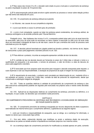 § 1o Nos casos dos incisos VI a IX, o devedor será citado no juízo cível para o cumprimento da sentença
ou para a liquidação no prazo de 15 (quinze) dias.
§ 2o A autocomposição judicial pode envolver sujeito estranho ao processo e versar sobre relação jurídica
que não tenha sido deduzida em juízo.
Art. 516.  O cumprimento da sentença efetuar­se­á perante:
I ­ os tribunais, nas causas de sua competência originária;
II ­ o juízo que decidiu a causa no primeiro grau de jurisdição;
III ­ o juízo cível competente, quando se tratar de sentença penal condenatória, de sentença arbitral, de
sentença estrangeira ou de acórdão proferido pelo Tribunal Marítimo.
Parágrafo único.  Nas hipóteses dos incisos II e III, o exequente poderá optar pelo juízo do atual domicílio
do executado, pelo juízo do local onde se encontrem os bens sujeitos à execução ou pelo juízo do local  onde
deva ser executada a obrigação de fazer ou de não fazer, casos em que a remessa dos autos do processo será
solicitada ao juízo de origem.
Art. 517.  A decisão judicial transitada em julgado poderá ser levada a protesto, nos termos da lei, depois
de transcorrido o prazo para pagamento voluntário previsto no art. 523.
§ 1o Para efetivar o protesto, incumbe ao exequente apresentar certidão de teor da decisão.
§ 2o A certidão de teor da decisão deverá ser fornecida no prazo de 3 (três) dias e indicará o nome e a
qualificação  do  exequente  e  do  executado,  o  número  do  processo,  o  valor  da  dívida  e  a  data  de  decurso  do
prazo para pagamento voluntário.
§ 3o O executado que tiver proposto ação rescisória para impugnar a decisão exequenda pode requerer, a
suas expensas e sob sua responsabilidade, a anotação da propositura da ação à margem do título protestado.
§ 4o A requerimento do executado, o protesto será cancelado por determinação do juiz, mediante ofício a
ser expedido ao cartório, no prazo de 3 (três) dias, contado da data de protocolo  do  requerimento,  desde  que
comprovada a satisfação integral da obrigação.
Art.  518.    Todas  as  questões  relativas  à  validade  do  procedimento  de  cumprimento  da  sentença  e  dos
atos executivos subsequentes poderão ser arguidas pelo executado nos próprios autos e nestes serão decididas
pelo juiz.
Art. 519.  Aplicam­se as disposições relativas ao cumprimento da sentença, provisório ou definitivo, e à
liquidação, no que couber, às decisões que concederem tutela provisória.
CAPÍTULO II
DO CUMPRIMENTO PROVISÓRIO DA SENTENÇA QUE RECONHECE A EXIGIBILIDADE DE OBRIGAÇÃO
DE PAGAR QUANTIA CERTA
Art. 520.  O cumprimento provisório da sentença impugnada por recurso desprovido de efeito suspensivo
será realizado da mesma forma que o cumprimento definitivo, sujeitando­se ao seguinte regime:
I  ­  corre  por  iniciativa  e  responsabilidade  do  exequente,  que  se  obriga,  se  a  sentença  for  reformada,  a
reparar os danos que o executado haja sofrido;
II  ­  fica  sem  efeito,  sobrevindo  decisão  que  modifique  ou  anule  a  sentença  objeto  da  execução,
restituindo­se as partes ao estado anterior e liquidando­se eventuais prejuízos nos mesmos autos;
III ­ se a sentença objeto de cumprimento provisório for modificada ou anulada apenas em parte, somente
 