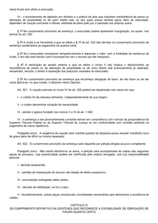 nesta ficará sem efeito a execução;
IV ­ o levantamento de depósito em dinheiro e a prática de atos que importem transferência de posse ou
alienação  de  propriedade  ou  de  outro  direito  real,  ou  dos  quais  possa  resultar  grave  dano  ao  executado,
dependem de caução suficiente e idônea, arbitrada de plano pelo juiz e prestada nos próprios autos.
§ 1o No cumprimento provisório da sentença, o executado poderá apresentar impugnação, se quiser, nos
termos do art. 525.
§ 2o A multa e os honorários a que se refere o § 1o do art. 523 são devidos no cumprimento provisório de
sentença condenatória ao pagamento de quantia certa.
§ 3o Se o executado comparecer tempestivamente e depositar o valor, com a finalidade de isentar­se da
multa, o ato não será havido como incompatível com o recurso por ele interposto.
§  4o  A  restituição  ao  estado  anterior  a  que  se  refere  o  inciso  II  não  implica  o  desfazimento  da
transferência  de  posse  ou  da  alienação  de  propriedade  ou  de  outro  direito  real  eventualmente  já  realizada,
ressalvado, sempre, o direito à reparação dos prejuízos causados ao executado.
§ 5o Ao cumprimento provisório de sentença que reconheça obrigação de fazer, de não fazer ou de dar
coisa aplica­se, no que couber, o disposto neste Capítulo.
Art. 521.  A caução prevista no inciso IV do art. 520 poderá ser dispensada nos casos em que:
I ­ o crédito for de natureza alimentar, independentemente de sua origem;
II ­ o credor demonstrar situação de necessidade;
III ­ pender o agravo fundado nos incisos II e III do art. 1.042;
IV ­ a sentença a ser provisoriamente cumprida estiver em consonância com súmula da jurisprudência do
Supremo  Tribunal  Federal  ou  do  Superior  Tribunal  de  Justiça  ou  em  conformidade  com  acórdão  proferido  no
julgamento de casos repetitivos.
Parágrafo único.  A exigência de caução será mantida quando da dispensa possa resultar manifesto risco
de grave dano de difícil ou incerta reparação.
Art. 522.  O cumprimento provisório da sentença será requerido por petição dirigida ao juízo competente.
Parágrafo único.  Não sendo eletrônicos os autos, a petição será acompanhada de cópias das seguintes
peças do processo, cuja autenticidade poderá ser certificada pelo próprio advogado, sob sua responsabilidade
pessoal:
I ­ decisão exequenda;
II ­ certidão de interposição do recurso não dotado de efeito suspensivo;
III ­ procurações outorgadas pelas partes;
IV ­ decisão de habilitação, se for o caso;
V ­ facultativamente, outras peças processuais consideradas necessárias para demonstrar a existência do
crédito.
CAPÍTULO III
DO CUMPRIMENTO DEFINITIVO DA SENTENÇA QUE RECONHECE A EXIGIBILIDADE DE OBRIGAÇÃO DE
PAGAR QUANTIA CERTA
 