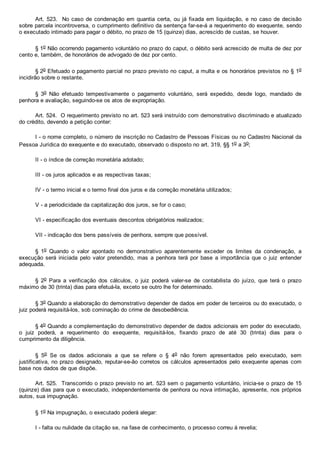 Art. 523.  No caso de condenação em quantia certa, ou já fixada em liquidação, e no caso de decisão
sobre parcela incontroversa, o cumprimento definitivo da sentença far­se­á a requerimento do exequente, sendo
o executado intimado para pagar o débito, no prazo de 15 (quinze) dias, acrescido de custas, se houver.
§ 1o Não ocorrendo pagamento voluntário no prazo do caput, o débito será acrescido de multa de dez por
cento e, também, de honorários de advogado de dez por cento.
§ 2o Efetuado o pagamento parcial no prazo previsto no caput, a multa e os honorários previstos no § 1o
incidirão sobre o restante.
§  3o  Não  efetuado  tempestivamente  o  pagamento  voluntário,  será  expedido,  desde  logo,  mandado  de
penhora e avaliação, seguindo­se os atos de expropriação.
Art. 524.  O requerimento previsto no art. 523 será instruído com demonstrativo discriminado e atualizado
do crédito, devendo a petição conter:
I ­ o nome completo, o número de inscrição no Cadastro de Pessoas Físicas ou no Cadastro Nacional da
Pessoa Jurídica do exequente e do executado, observado o disposto no art. 319, §§ 1o a 3o;
II ­ o índice de correção monetária adotado;
III ­ os juros aplicados e as respectivas taxas;
IV ­ o termo inicial e o termo final dos juros e da correção monetária utilizados;
V ­ a periodicidade da capitalização dos juros, se for o caso;
VI ­ especificação dos eventuais descontos obrigatórios realizados;
VII ­ indicação dos bens passíveis de penhora, sempre que possível.
§  1o  Quando  o  valor  apontado  no  demonstrativo  aparentemente  exceder  os  limites  da  condenação,  a
execução será iniciada  pelo  valor  pretendido,  mas  a  penhora  terá  por  base  a  importância  que  o  juiz  entender
adequada.
§  2o  Para  a  verificação  dos  cálculos,  o  juiz  poderá  valer­se  de  contabilista  do  juízo,  que  terá  o  prazo
máximo de 30 (trinta) dias para efetuá­la, exceto se outro lhe for determinado.
§ 3o Quando a elaboração do demonstrativo depender de dados em poder de terceiros ou do executado, o
juiz poderá requisitá­los, sob cominação do crime de desobediência.
§ 4o Quando a complementação do demonstrativo depender de dados adicionais em poder do executado,
o  juiz  poderá,  a  requerimento  do  exequente,  requisitá­los,  fixando  prazo  de  até  30  (trinta)  dias  para  o
cumprimento da diligência.
§  5o  Se  os  dados  adicionais  a  que  se  refere  o  §  4o  não  forem  apresentados  pelo  executado,  sem
justificativa, no prazo designado, reputar­se­ão corretos os cálculos apresentados pelo exequente apenas com
base nos dados de que dispõe.
Art. 525.  Transcorrido o prazo previsto no art. 523 sem o pagamento voluntário, inicia­se o prazo de 15
(quinze) dias para que o executado, independentemente de penhora ou nova intimação, apresente, nos próprios
autos, sua impugnação.
§ 1o Na impugnação, o executado poderá alegar:
I ­ falta ou nulidade da citação se, na fase de conhecimento, o processo correu à revelia;
 