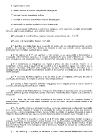 II ­ ilegitimidade de parte;
III ­ inexequibilidade do título ou inexigibilidade da obrigação;
IV ­ penhora incorreta ou avaliação errônea;
V ­ excesso de execução ou cumulação indevida de execuções;
VI ­ incompetência absoluta ou relativa do juízo da execução;
VII  ­  qualquer  causa  modificativa  ou  extintiva  da  obrigação,  como  pagamento,  novação,  compensação,
transação ou prescrição, desde que supervenientes à sentença.
§ 2o A alegação de impedimento ou suspeição observará o disposto nos arts. 146 e 148.
§ 3o Aplica­se à impugnação o disposto no art. 229.
§ 4o Quando o executado alegar que o exequente, em excesso de execução, pleiteia quantia superior à
resultante  da  sentença,  cumprir­lhe­á  declarar  de  imediato  o  valor  que  entende  correto,  apresentando
demonstrativo discriminado e atualizado de seu cálculo.
§  5o  Na  hipótese  do  §  4o,  não  apontado  o  valor  correto  ou  não  apresentado  o  demonstrativo,  a
impugnação será liminarmente rejeitada, se o excesso de execução for o seu único fundamento, ou, se houver
outro, a impugnação será processada, mas o juiz não examinará a alegação de excesso de execução.
§  6o  A  apresentação  de  impugnação  não  impede  a  prática  dos  atos  executivos,  inclusive  os  de
expropriação, podendo o juiz, a requerimento do executado e desde que garantido o juízo com penhora, caução
ou  depósito  suficientes,  atribuir­lhe  efeito  suspensivo,  se  seus  fundamentos  forem  relevantes  e  se  o
prosseguimento da execução  for  manifestamente  suscetível  de  causar  ao  executado  grave  dano  de  difícil  ou
incerta reparação.
§ 7o  A  concessão  de  efeito  suspensivo  a  que  se  refere  o  §  6o  não  impedirá  a  efetivação  dos  atos  de
substituição, de reforço ou de redução da penhora e de avaliação dos bens 
§  8o  Quando  o  efeito  suspensivo  atribuído  à  impugnação  disser  respeito  apenas  a  parte  do  objeto  da
execução, esta prosseguirá quanto à parte restante.
§ 9o A concessão de efeito suspensivo à impugnação deduzida por um dos executados não suspenderá a
execução contra os que não impugnaram, quando o respectivo fundamento disser respeito exclusivamente  ao
impugnante.
§  10.    Ainda  que  atribuído  efeito  suspensivo  à  impugnação,  é  lícito  ao  exequente  requerer  o
prosseguimento  da  execução,  oferecendo  e  prestando,  nos  próprios  autos,  caução  suficiente  e  idônea  a  ser
arbitrada pelo juiz.
§ 11.  As questões relativas a fato superveniente ao término do prazo para apresentação da impugnação,
assim  como  aquelas  relativas  à  validade  e  à  adequação  da  penhora,  da  avaliação  e  dos  atos  executivos
subsequentes, podem ser arguidas por simples petição, tendo o executado, em qualquer dos casos, o prazo de
15 (quinze) dias para formular esta arguição, contado da comprovada ciência do fato ou da intimação do ato.
§  12.    Para  efeito  do  disposto  no  inciso  III  do  §  1o  deste  artigo,  considera­se  também  inexigível  a
obrigação reconhecida em título executivo judicial fundado em lei ou ato normativo considerado inconstitucional
pelo Supremo Tribunal Federal, ou fundado em aplicação ou interpretação da lei ou do ato normativo tido pelo
Supremo Tribunal  Federal  como  incompatível  com  a  Constituição  Federal,  em  controle  de  constitucionalidade
concentrado ou difuso.
§ 13.  No caso do § 12, os efeitos da decisão do Supremo Tribunal Federal poderão ser modulados no
 