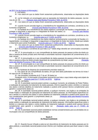 de 2011 (Lei de Acesso à Informação) ;
II - (VETADO);
III - nos casos em que os dados forem acessíveis publicamente, observadas as disposições desta
Lei.
III - se for indicado um encarregado para as operações de tratamento de dados pessoais, nos ter-
mos do art. 39; Redação dada pela Medida Provisória nº 869, de 2018)
III - nos casos em que os dados forem acessíveis publicamente, observadas as disposições desta
Lei.
IV - quando houver previsão legal ou a transferência for respaldada em contratos, convênios ou ins-
trumentos congêneres; (Incluído pela Medida Provisória nº 869, de 2018)
V - na hipótese de a transferência dos dados objetivar a prevenção de fraudes e irregularidades, ou
proteger e resguardar a segurança e a integridade do titular dos dados; ou (Incluído pela Medida
Provisória nº 869, de 2018)
IV - quando houver previsão legal ou a transferência for respaldada em contratos, convênios ou ins-
trumentos congêneres; ou (Incluído pela Lei nº 13.853, de 2019)
V - na hipótese de a transferência dos dados objetivar exclusivamente a prevenção de fraudes e ir-
regularidades, ou proteger e resguardar a segurança e a integridade do titular dos dados, desde que vedado
o tratamento para outras finalidades. (Incluído pela Lei nº 13.853, de 2019) Vigência
VI - nos casos em que os dados forem acessíveis publicamente, observadas as disposições desta
Lei. (Incluído pela Medida Provisória nº 869, de 2018)
§ 2º Os contratos e convênios de que trata o § 1º deste artigo deverão ser comunicados à autorida-
de nacional.
Art. 27. A comunicação ou o uso compartilhado de dados pessoais de pessoa jurídica de direito pú-
blico a pessoa de direito privado será informado à autoridade nacional e dependerá de consentimento do ti-
tular, exceto:
Art. 27. A comunicação ou o uso compartilhado de dados pessoais de pessoa jurídica de direito pú-
blico a pessoa jurídica de direito privado dependerá de consentimento do titular, exceto: (Redação
dada pela Medida Provisória nº 869, de 2018)
Art. 27. A comunicação ou o uso compartilhado de dados pessoais de pessoa jurídica de direito pú-
blico a pessoa de direito privado será informado à autoridade nacional e dependerá de consentimento do ti-
tular, exceto:
I - nas hipóteses de dispensa de consentimento previstas nesta Lei;
II - nos casos de uso compartilhado de dados, em que será dada publicidade nos termos do inciso I
do caput do art. 23 desta Lei; ou
III - nas exceções constantes do § 1º do art. 26 desta Lei.
Parágrafo único. A informação à autoridade nacional de que trata o caput deste artigo será objeto de
regulamentação. (Incluído pela Lei nº 13.853, de 2019) Vigência
Art. 28. (VETADO).
Art. 29. A autoridade nacional poderá solicitar, a qualquer momento, às entidades do Poder Público,
a realização de operações de tratamento de dados pessoais, informe específico sobre o âmbito e a natureza
dos dados e demais detalhes do tratamento realizado e poderá emitir parecer técnico complementar para
garantir o cumprimento desta Lei.
Art. 29. A autoridade nacional poderá solicitar, a qualquer momento, aos órgãos e às entidades do
Poder Público a realização de operações de tratamento de dados pessoais, as informações específicas so-
bre o âmbito e a natureza dos dados e outros detalhes do tratamento realizado e poderá emitir parecer téc-
nico complementar para garantir o cumprimento desta Lei. (Redação dada pela Medida Provisória
nº 869, de 2018)
Art. 29. A autoridade nacional poderá solicitar, a qualquer momento, aos órgãos e às entidades do
poder público a realização de operações de tratamento de dados pessoais, informações específicas sobre o
âmbito e a natureza dos dados e outros detalhes do tratamento realizado e poderá emitir parecer técnico
complementar para garantir o cumprimento desta Lei. (Redação dada pela Lei nº 13.853, de
2019) Vigência
Art. 30. A autoridade nacional poderá estabelecer normas complementares para as atividades de co-
municação e de uso compartilhado de dados pessoais.
Seção II
Da Responsabilidade
Art. 31. Quando houver infração a esta Lei em decorrência do tratamento de dados pessoais por ór-
gãos públicos, a autoridade nacional poderá enviar informe com medidas cabíveis para fazer cessar a viola-
ção.
 