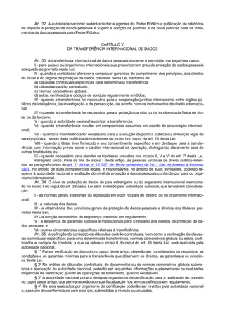 Art. 32. A autoridade nacional poderá solicitar a agentes do Poder Público a publicação de relatórios
de impacto à proteção de dados pessoais e sugerir a adoção de padrões e de boas práticas para os trata-
mentos de dados pessoais pelo Poder Público.
CAPÍTULO V
DA TRANSFERÊNCIA INTERNACIONAL DE DADOS
Art. 33. A transferência internacional de dados pessoais somente é permitida nos seguintes casos:
I - para países ou organismos internacionais que proporcionem grau de proteção de dados pessoais
adequado ao previsto nesta Lei;
II - quando o controlador oferecer e comprovar garantias de cumprimento dos princípios, dos direitos
do titular e do regime de proteção de dados previstos nesta Lei, na forma de:
a) cláusulas contratuais específicas para determinada transferência;
b) cláusulas-padrão contratuais;
c) normas corporativas globais;
d) selos, certificados e códigos de conduta regularmente emitidos;
III - quando a transferência for necessária para a cooperação jurídica internacional entre órgãos pú-
blicos de inteligência, de investigação e de persecução, de acordo com os instrumentos de direito internacio-
nal;
IV - quando a transferência for necessária para a proteção da vida ou da incolumidade física do titu-
lar ou de terceiro;
V - quando a autoridade nacional autorizar a transferência;
VI - quando a transferência resultar em compromisso assumido em acordo de cooperação internaci-
onal;
VII - quando a transferência for necessária para a execução de política pública ou atribuição legal do
serviço público, sendo dada publicidade nos termos do inciso I do caput do art. 23 desta Lei;
VIII - quando o titular tiver fornecido o seu consentimento específico e em destaque para a transfe-
rência, com informação prévia sobre o caráter internacional da operação, distinguindo claramente esta de
outras finalidades; ou
IX - quando necessário para atender as hipóteses previstas nos incisos II, V e VI do art. 7º desta Lei.
Parágrafo único. Para os fins do inciso I deste artigo, as pessoas jurídicas de direito público referi-
das no parágrafo único do art. 1º da Lei nº 12.527, de 18 de novembro de 2011 (Lei de Acesso à Informa-
ção) , no âmbito de suas competências legais, e responsáveis, no âmbito de suas atividades, poderão re-
querer à autoridade nacional a avaliação do nível de proteção a dados pessoais conferido por país ou orga-
nismo internacional.
Art. 34. O nível de proteção de dados do país estrangeiro ou do organismo internacional menciona-
do no inciso I do caput do art. 33 desta Lei será avaliado pela autoridade nacional, que levará em considera-
ção:
I - as normas gerais e setoriais da legislação em vigor no país de destino ou no organismo internaci-
onal;
II - a natureza dos dados;
III - a observância dos princípios gerais de proteção de dados pessoais e direitos dos titulares pre-
vistos nesta Lei;
IV - a adoção de medidas de segurança previstas em regulamento;
V - a existência de garantias judiciais e institucionais para o respeito aos direitos de proteção de da-
dos pessoais; e
VI - outras circunstâncias específicas relativas à transferência.
Art. 35. A definição do conteúdo de cláusulas-padrão contratuais, bem como a verificação de cláusu-
las contratuais específicas para uma determinada transferência, normas corporativas globais ou selos, certi-
ficados e códigos de conduta, a que se refere o inciso II do caput do art. 33 desta Lei, será realizada pela
autoridade nacional.
§ 1º Para a verificação do disposto no caput deste artigo, deverão ser considerados os requisitos, as
condições e as garantias mínimas para a transferência que observem os direitos, as garantias e os princípi-
os desta Lei.
§ 2º Na análise de cláusulas contratuais, de documentos ou de normas corporativas globais subme-
tidas à aprovação da autoridade nacional, poderão ser requeridas informações suplementares ou realizadas
diligências de verificação quanto às operações de tratamento, quando necessário.
§ 3º A autoridade nacional poderá designar organismos de certificação para a realização do previsto
no caput deste artigo, que permanecerão sob sua fiscalização nos termos definidos em regulamento.
§ 4º Os atos realizados por organismo de certificação poderão ser revistos pela autoridade nacional
e, caso em desconformidade com esta Lei, submetidos a revisão ou anulados.
 