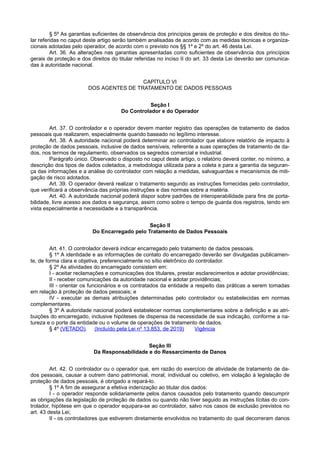 § 5º As garantias suficientes de observância dos princípios gerais de proteção e dos direitos do titu-
lar referidas no caput deste artigo serão também analisadas de acordo com as medidas técnicas e organiza-
cionais adotadas pelo operador, de acordo com o previsto nos §§ 1º e 2º do art. 46 desta Lei.
Art. 36. As alterações nas garantias apresentadas como suficientes de observância dos princípios
gerais de proteção e dos direitos do titular referidas no inciso II do art. 33 desta Lei deverão ser comunica-
das à autoridade nacional.
CAPÍTULO VI
DOS AGENTES DE TRATAMENTO DE DADOS PESSOAIS
Seção I
Do Controlador e do Operador
Art. 37. O controlador e o operador devem manter registro das operações de tratamento de dados
pessoais que realizarem, especialmente quando baseado no legítimo interesse.
Art. 38. A autoridade nacional poderá determinar ao controlador que elabore relatório de impacto à
proteção de dados pessoais, inclusive de dados sensíveis, referente a suas operações de tratamento de da-
dos, nos termos de regulamento, observados os segredos comercial e industrial.
Parágrafo único. Observado o disposto no caput deste artigo, o relatório deverá conter, no mínimo, a
descrição dos tipos de dados coletados, a metodologia utilizada para a coleta e para a garantia da seguran-
ça das informações e a análise do controlador com relação a medidas, salvaguardas e mecanismos de miti-
gação de risco adotados.
Art. 39. O operador deverá realizar o tratamento segundo as instruções fornecidas pelo controlador,
que verificará a observância das próprias instruções e das normas sobre a matéria.
Art. 40. A autoridade nacional poderá dispor sobre padrões de interoperabilidade para fins de porta-
bilidade, livre acesso aos dados e segurança, assim como sobre o tempo de guarda dos registros, tendo em
vista especialmente a necessidade e a transparência.
Seção II
Do Encarregado pelo Tratamento de Dados Pessoais
Art. 41. O controlador deverá indicar encarregado pelo tratamento de dados pessoais.
§ 1º A identidade e as informações de contato do encarregado deverão ser divulgadas publicamen-
te, de forma clara e objetiva, preferencialmente no sítio eletrônico do controlador.
§ 2º As atividades do encarregado consistem em:
I - aceitar reclamações e comunicações dos titulares, prestar esclarecimentos e adotar providências;
II - receber comunicações da autoridade nacional e adotar providências;
III - orientar os funcionários e os contratados da entidade a respeito das práticas a serem tomadas
em relação à proteção de dados pessoais; e
IV - executar as demais atribuições determinadas pelo controlador ou estabelecidas em normas
complementares.
§ 3º A autoridade nacional poderá estabelecer normas complementares sobre a definição e as atri-
buições do encarregado, inclusive hipóteses de dispensa da necessidade de sua indicação, conforme a na-
tureza e o porte da entidade ou o volume de operações de tratamento de dados.
§ 4º (VETADO). (Incluído pela Lei nº 13.853, de 2019) Vigência
Seção III
Da Responsabilidade e do Ressarcimento de Danos
Art. 42. O controlador ou o operador que, em razão do exercício de atividade de tratamento de da-
dos pessoais, causar a outrem dano patrimonial, moral, individual ou coletivo, em violação à legislação de
proteção de dados pessoais, é obrigado a repará-lo.
§ 1º A fim de assegurar a efetiva indenização ao titular dos dados:
I - o operador responde solidariamente pelos danos causados pelo tratamento quando descumprir
as obrigações da legislação de proteção de dados ou quando não tiver seguido as instruções lícitas do con-
trolador, hipótese em que o operador equipara-se ao controlador, salvo nos casos de exclusão previstos no
art. 43 desta Lei;
II - os controladores que estiverem diretamente envolvidos no tratamento do qual decorreram danos
 