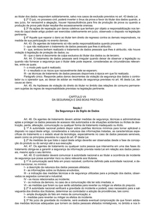ao titular dos dados respondem solidariamente, salvo nos casos de exclusão previstos no art. 43 desta Lei.
§ 2º O juiz, no processo civil, poderá inverter o ônus da prova a favor do titular dos dados quando, a
seu juízo, for verossímil a alegação, houver hipossuficiência para fins de produção de prova ou quando a
produção de prova pelo titular resultar-lhe excessivamente onerosa.
§ 3º As ações de reparação por danos coletivos que tenham por objeto a responsabilização nos ter-
mos do caput deste artigo podem ser exercidas coletivamente em juízo, observado o disposto na legislação
pertinente.
§ 4º Aquele que reparar o dano ao titular tem direito de regresso contra os demais responsáveis, na
medida de sua participação no evento danoso.
Art. 43. Os agentes de tratamento só não serão responsabilizados quando provarem:
I - que não realizaram o tratamento de dados pessoais que lhes é atribuído;
II - que, embora tenham realizado o tratamento de dados pessoais que lhes é atribuído, não houve
violação à legislação de proteção de dados; ou
III - que o dano é decorrente de culpa exclusiva do titular dos dados ou de terceiro.
Art. 44. O tratamento de dados pessoais será irregular quando deixar de observar a legislação ou
quando não fornecer a segurança que o titular dele pode esperar, consideradas as circunstâncias relevan-
tes, entre as quais:
I - o modo pelo qual é realizado;
II - o resultado e os riscos que razoavelmente dele se esperam;
III - as técnicas de tratamento de dados pessoais disponíveis à época em que foi realizado.
Parágrafo único. Responde pelos danos decorrentes da violação da segurança dos dados o contro-
lador ou o operador que, ao deixar de adotar as medidas de segurança previstas no art. 46 desta Lei, der
causa ao dano.
Art. 45. As hipóteses de violação do direito do titular no âmbito das relações de consumo permane-
cem sujeitas às regras de responsabilidade previstas na legislação pertinente.
CAPÍTULO VII
DA SEGURANÇA E DAS BOAS PRÁTICAS
Seção I
Da Segurança e do Sigilo de Dados
Art. 46. Os agentes de tratamento devem adotar medidas de segurança, técnicas e administrativas
aptas a proteger os dados pessoais de acessos não autorizados e de situações acidentais ou ilícitas de des-
truição, perda, alteração, comunicação ou qualquer forma de tratamento inadequado ou ilícito.
§ 1º A autoridade nacional poderá dispor sobre padrões técnicos mínimos para tornar aplicável o
disposto no caput deste artigo, considerados a natureza das informações tratadas, as características espe-
cíficas do tratamento e o estado atual da tecnologia, especialmente no caso de dados pessoais sensíveis,
assim como os princípios previstos no caput do art. 6º desta Lei.
§ 2º As medidas de que trata o caput deste artigo deverão ser observadas desde a fase de concep-
ção do produto ou do serviço até a sua execução.
Art. 47. Os agentes de tratamento ou qualquer outra pessoa que intervenha em uma das fases do
tratamento obriga-se a garantir a segurança da informação prevista nesta Lei em relação aos dados pesso-
ais, mesmo após o seu término.
Art. 48. O controlador deverá comunicar à autoridade nacional e ao titular a ocorrência de incidente
de segurança que possa acarretar risco ou dano relevante aos titulares.
§ 1º A comunicação será feita em prazo razoável, conforme definido pela autoridade nacional, e de-
verá mencionar, no mínimo:
I - a descrição da natureza dos dados pessoais afetados;
II - as informações sobre os titulares envolvidos;
III - a indicação das medidas técnicas e de segurança utilizadas para a proteção dos dados, obser-
vados os segredos comercial e industrial;
IV - os riscos relacionados ao incidente;
V - os motivos da demora, no caso de a comunicação não ter sido imediata; e
VI - as medidas que foram ou que serão adotadas para reverter ou mitigar os efeitos do prejuízo.
§ 2º A autoridade nacional verificará a gravidade do incidente e poderá, caso necessário para a sal-
vaguarda dos direitos dos titulares, determinar ao controlador a adoção de providências, tais como:
I - ampla divulgação do fato em meios de comunicação; e
II - medidas para reverter ou mitigar os efeitos do incidente.
§ 3º No juízo de gravidade do incidente, será avaliada eventual comprovação de que foram adota-
das medidas técnicas adequadas que tornem os dados pessoais afetados ininteligíveis, no âmbito e nos li-
 