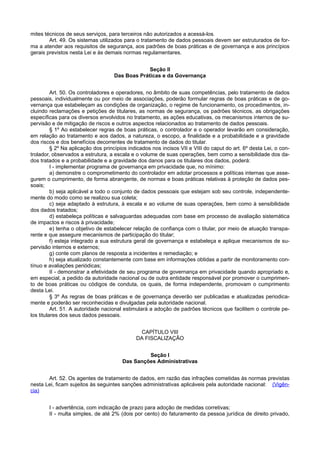mites técnicos de seus serviços, para terceiros não autorizados a acessá-los.
Art. 49. Os sistemas utilizados para o tratamento de dados pessoais devem ser estruturados de for-
ma a atender aos requisitos de segurança, aos padrões de boas práticas e de governança e aos princípios
gerais previstos nesta Lei e às demais normas regulamentares.
Seção II
Das Boas Práticas e da Governança
Art. 50. Os controladores e operadores, no âmbito de suas competências, pelo tratamento de dados
pessoais, individualmente ou por meio de associações, poderão formular regras de boas práticas e de go-
vernança que estabeleçam as condições de organização, o regime de funcionamento, os procedimentos, in-
cluindo reclamações e petições de titulares, as normas de segurança, os padrões técnicos, as obrigações
específicas para os diversos envolvidos no tratamento, as ações educativas, os mecanismos internos de su-
pervisão e de mitigação de riscos e outros aspectos relacionados ao tratamento de dados pessoais.
§ 1º Ao estabelecer regras de boas práticas, o controlador e o operador levarão em consideração,
em relação ao tratamento e aos dados, a natureza, o escopo, a finalidade e a probabilidade e a gravidade
dos riscos e dos benefícios decorrentes de tratamento de dados do titular.
§ 2º Na aplicação dos princípios indicados nos incisos VII e VIII do caput do art. 6º desta Lei, o con-
trolador, observados a estrutura, a escala e o volume de suas operações, bem como a sensibilidade dos da-
dos tratados e a probabilidade e a gravidade dos danos para os titulares dos dados, poderá:
I - implementar programa de governança em privacidade que, no mínimo:
a) demonstre o comprometimento do controlador em adotar processos e políticas internas que asse-
gurem o cumprimento, de forma abrangente, de normas e boas práticas relativas à proteção de dados pes-
soais;
b) seja aplicável a todo o conjunto de dados pessoais que estejam sob seu controle, independente-
mente do modo como se realizou sua coleta;
c) seja adaptado à estrutura, à escala e ao volume de suas operações, bem como à sensibilidade
dos dados tratados;
d) estabeleça políticas e salvaguardas adequadas com base em processo de avaliação sistemática
de impactos e riscos à privacidade;
e) tenha o objetivo de estabelecer relação de confiança com o titular, por meio de atuação transpa-
rente e que assegure mecanismos de participação do titular;
f) esteja integrado a sua estrutura geral de governança e estabeleça e aplique mecanismos de su-
pervisão internos e externos;
g) conte com planos de resposta a incidentes e remediação; e
h) seja atualizado constantemente com base em informações obtidas a partir de monitoramento con-
tínuo e avaliações periódicas;
II - demonstrar a efetividade de seu programa de governança em privacidade quando apropriado e,
em especial, a pedido da autoridade nacional ou de outra entidade responsável por promover o cumprimen-
to de boas práticas ou códigos de conduta, os quais, de forma independente, promovam o cumprimento
desta Lei.
§ 3º As regras de boas práticas e de governança deverão ser publicadas e atualizadas periodica-
mente e poderão ser reconhecidas e divulgadas pela autoridade nacional.
Art. 51. A autoridade nacional estimulará a adoção de padrões técnicos que facilitem o controle pe-
los titulares dos seus dados pessoais.
CAPÍTULO VIII
DA FISCALIZAÇÃO
Seção I
Das Sanções Administrativas
Art. 52. Os agentes de tratamento de dados, em razão das infrações cometidas às normas previstas
nesta Lei, ficam sujeitos às seguintes sanções administrativas aplicáveis pela autoridade nacional: (Vigên-
cia)
I - advertência, com indicação de prazo para adoção de medidas corretivas;
II - multa simples, de até 2% (dois por cento) do faturamento da pessoa jurídica de direito privado,
 
