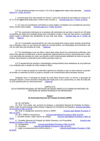 § 6º As sanções previstas nos incisos X, XI e XII do caput deste artigo serão aplicadas: (Incluído
pela Lei nº 13.853, de 2019)
I - somente após já ter sido imposta ao menos 1 (uma) das sanções de que tratam os incisos II, III,
IV, V e VI do caput deste artigo para o mesmo caso concreto; e (Incluído pela Lei nº 13.853, de 2019)
II - em caso de controladores submetidos a outros órgãos e entidades com competências sanciona-
tórias, ouvidos esses órgãos. (Incluído pela Lei nº 13.853, de 2019)
§ 7º Os vazamentos individuais ou os acessos não autorizados de que trata o caput do art. 46 desta
Lei poderão ser objeto de conciliação direta entre controlador e titular e, caso não haja acordo, o controlador
estará sujeito à aplicação das penalidades de que trata este artigo. (Incluído pela Lei nº 13.853, de
2019) Vigência
Art. 53. A autoridade nacional definirá, por meio de regulamento próprio sobre sanções administrati-
vas a infrações a esta Lei, que deverá ser objeto de consulta pública, as metodologias que orientarão o cál-
culo do valor-base das sanções de multa. (Vigência)
§ 1º As metodologias a que se refere o caput deste artigo devem ser previamente publicadas, para
ciência dos agentes de tratamento, e devem apresentar objetivamente as formas e dosimetrias para o cálcu-
lo do valor-base das sanções de multa, que deverão conter fundamentação detalhada de todos os seus ele-
mentos, demonstrando a observância dos critérios previstos nesta Lei.
§ 2º O regulamento de sanções e metodologias correspondentes deve estabelecer as circunstâncias
e as condições para a adoção de multa simples ou diária.
Art. 54. O valor da sanção de multa diária aplicável às infrações a esta Lei deve observar a gravida-
de da falta e a extensão do dano ou prejuízo causado e ser fundamentado pela autoridade nacional.
Parágrafo único. A intimação da sanção de multa diária deverá conter, no mínimo, a descrição da
obrigação imposta, o prazo razoável e estipulado pelo órgão para o seu cumprimento e o valor da multa diá-
ria a ser aplicada pelo seu descumprimento. (Vigência)
CAPÍTULO IX
DA AUTORIDADE NACIONAL DE PROTEÇÃO DE DADOS (ANPD) E DO CONSELHO NACIONAL DE
PROTEÇÃO DE DADOS PESSOAIS E DA PRIVACIDADE
Seção I
Da Autoridade Nacional de Proteção de Dados (ANPD)
Art. 55. (VETADO).
Art. 55-A. Fica criada, sem aumento de despesa, a Autoridade Nacional de Proteção de Dados -
ANPD, órgão da administração pública federal, integrante da Presidência da República. (Incluído pela Medi-
da Provisória nº 869, de 2018)
Art. 55-B. É assegurada autonomia técnica à ANPD. (Incluído pela Medida Provisória nº
869, de 2018)
Art. 55-C. ANPD é composta por: (Incluído pela Medida Provisória nº 869, de 2018)
I - Conselho Diretor, órgão máximo de direção; (Incluído pela Medida Provisória nº 869, de
2018)
II - Conselho Nacional de Proteção de Dados Pessoais e da Privacidade; (Incluído pela
Medida Provisória nº 869, de 2018)
III - Corregedoria; (Incluído pela Medida Provisória nº 869, de 2018)
IV - Ouvidoria; (Incluído pela Medida Provisória nº 869, de 2018)
V - órgão de assessoramento jurídico próprio; e (Incluído pela Medida Provisória nº 869,
de 2018)
 