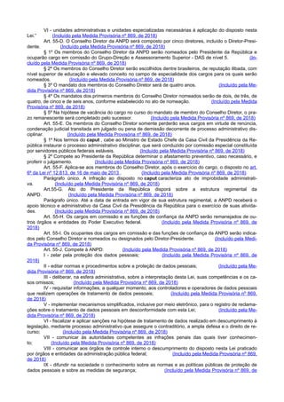 VI - unidades administrativas e unidades especializadas necessárias à aplicação do disposto nesta
Lei.” (Incluído pela Medida Provisória nº 869, de 2018)
Art. 55-D. O Conselho Diretor da ANPD será composto por cinco diretores, incluído o Diretor-Presi-
dente. (Incluído pela Medida Provisória nº 869, de 2018)
§ 1º Os membros do Conselho Diretor da ANPD serão nomeados pelo Presidente da República e
ocuparão cargo em comissão do Grupo-Direção e Assessoramento Superior - DAS de nível 5. (In-
cluído pela Medida Provisória nº 869, de 2018)
§ 2º Os membros do Conselho Diretor serão escolhidos dentre brasileiros, de reputação ilibada, com
nível superior de educação e elevado conceito no campo de especialidade dos cargos para os quais serão
nomeados. (Incluído pela Medida Provisória nº 869, de 2018)
§ 3º O mandato dos membros do Conselho Diretor será de quatro anos. (Incluído pela Me-
dida Provisória nº 869, de 2018)
§ 4º Os mandatos dos primeiros membros do Conselho Diretor nomeados serão de dois, de três, de
quatro, de cinco e de seis anos, conforme estabelecido no ato de nomeação. (Incluído pela Medida
Provisória nº 869, de 2018)
§ 5º Na hipótese de vacância do cargo no curso do mandato de membro do Conselho Diretor, o pra-
zo remanescente será completado pelo sucessor. (Incluído pela Medida Provisória nº 869, de 2018)
Art. 55-E. Os membros do Conselho Diretor somente perderão seus cargos em virtude de renúncia,
condenação judicial transitada em julgado ou pena de demissão decorrente de processo administrativo dis-
ciplinar. (Incluído pela Medida Provisória nº 869, de 2018)
§ 1º Nos termos do caput , cabe ao Ministro de Estado Chefe da Casa Civil da Presidência da Re-
pública instaurar o processo administrativo disciplinar, que será conduzido por comissão especial constituída
por servidores públicos federais estáveis. (Incluído pela Medida Provisória nº 869, de 2018)
§ 2º Compete ao Presidente da República determinar o afastamento preventivo, caso necessário, e
proferir o julgamento. (Incluído pela Medida Provisória nº 869, de 2018)
Art. 55-F. Aplica-se aos membros do Conselho Diretor, após o exercício do cargo, o disposto no art.
6º da Lei nº 12.813, de 16 de maio de 2013 . (Incluído pela Medida Provisória nº 869, de 2018)
Parágrafo único. A infração ao disposto no caput caracteriza ato de improbidade administrati-
va. (Incluído pela Medida Provisória nº 869, de 2018)
Art.55-G. Ato do Presidente da República disporá sobre a estrutura regimental da
ANPD. (Incluído pela Medida Provisória nº 869, de 2018)
Parágrafo único. Até a data de entrada em vigor de sua estrutura regimental, a ANPD receberá o
apoio técnico e administrativo da Casa Civil da Presidência da República para o exercício de suas ativida-
des. (Incluído pela Medida Provisória nº 869, de 2018)
Art. 55-H. Os cargos em comissão e as funções de confiança da ANPD serão remanejados de ou-
tros órgãos e entidades do Poder Executivo federal. (Incluído pela Medida Provisória nº 869, de
2018)
Art. 55-I. Os ocupantes dos cargos em comissão e das funções de confiança da ANPD serão indica-
dos pelo Conselho Diretor e nomeados ou designados pelo Diretor-Presidente. (Incluído pela Medi-
da Provisória nº 869, de 2018)
Art. 55-J. Compete à ANPD: (Incluído pela Medida Provisória nº 869, de 2018)
I - zelar pela proteção dos dados pessoais; (Incluído pela Medida Provisória nº 869, de
2018)
II - editar normas e procedimentos sobre a proteção de dados pessoais; (Incluído pela Me-
dida Provisória nº 869, de 2018)
III - deliberar, na esfera administrativa, sobre a interpretação desta Lei, suas competências e os ca-
sos omissos; (Incluído pela Medida Provisória nº 869, de 2018)
IV - requisitar informações, a qualquer momento, aos controladores e operadores de dados pessoais
que realizem operações de tratamento de dados pessoais; (Incluído pela Medida Provisória nº 869,
de 2018)
V - implementar mecanismos simplificados, inclusive por meio eletrônico, para o registro de reclama-
ções sobre o tratamento de dados pessoais em desconformidade com esta Lei; (Incluído pela Me-
dida Provisória nº 869, de 2018)
VI - fiscalizar e aplicar sanções na hipótese de tratamento de dados realizado em descumprimento à
legislação, mediante processo administrativo que assegure o contraditório, a ampla defesa e o direito de re-
curso; (Incluído pela Medida Provisória nº 869, de 2018)
VII - comunicar às autoridades competentes as infrações penais das quais tiver conhecimen-
to; (Incluído pela Medida Provisória nº 869, de 2018)
VIII - comunicar aos órgãos de controle interno o descumprimento do disposto nesta Lei praticado
por órgãos e entidades da administração pública federal; (Incluído pela Medida Provisória nº 869,
de 2018)
IX - difundir na sociedade o conhecimento sobre as normas e as políticas públicas de proteção de
dados pessoais e sobre as medidas de segurança; (Incluído pela Medida Provisória nº 869, de
 